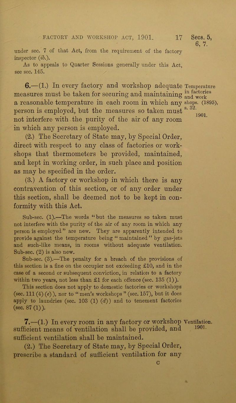 under sec. 7 of that Act, from the requirement of the factory- inspector (ii.). As to appeals to Quarter Sessions generally under this Act, see sec. 145. 6. —(1.) In every factory and workshop adequate measures must be taken for securing and maintaining a reasonable temperature in each room in which any person is employed, but the measures so taken must not interfere with the purity of the air of any room in which any person is employed. (2.) The Secretary of State may, by Special Order, direct with respect to any class of factories or work- shops that thermometers he provided, maintained, and kept in working order, in such place and position as may be specified in the order. (3.) A factory or workshop in which there is any contravention of this section, or of any order under this section, shall be deemed not to be kept in con- formity with this Act. Sub-sec. (1).—The words “but the measures so taken must not interfere with the purity of the air of any room in which any person is employed ” are new. They are apparently intended to provide against the temperature being “maintained” by gas-jets and such-like means, in rooms without adequate ventilation. Sub-sec. (2) is also new. Sub-sec. (3).—The penalty for a breach of the provisions of this section is a fine on the occupier not exceeding £10, and in the case of a second or subsequent conviction, in relatioii to a factory within two years, not less than £1 for each offence (sec. 135 (1)). This section does not apply to domestic factories or workshops (sec. Ill (4) (e) ), nor to “ men’s workshops ” (sec. 157), but it does apply to laundries (sec. 103 (1) (d)) and to tenement factories (sec. 87 (1) ). 7, —(1.) In every room in any factory or workshop sufficient means of ventilation shall be provided, and sufficient ventilation shall be maintained. (2.) The Secretary of State may, by Special Order, prescribe a standard of sufficient ventilation for any c 6, 7. Temperature in factories and work shops. (1895), s. 32. 1901. Ventilation. 1901.
