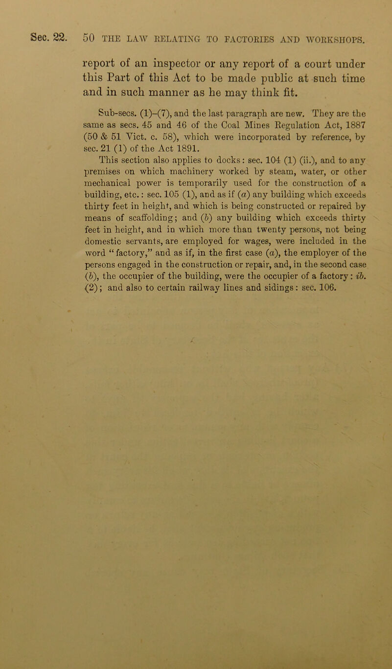 report of an inspector or any report of a court under this Part of this Act to be made public at such time and in such manner as he may think fit. Sub-secs. (l)-(7), and the last paragraph are new. They are the same as secs. 45 and 46 of the Coal Mines Eegulation Act, 1887 (50 & 51 Viet. c. 58), which were incorporated by reference, by sec. 21 (1) of the Act 1891. This section also applies to docks: sec. 104 (1) (ii.), and to any premises on which machinery worked by steam, water, or other mechanical power is temporarily used for the construction of a building, etc.: sec. 105 (1), and as if (a) any building which exceeds thirty feet in height, and which is being constructed or repaired by means of scaffolding; and (h) any building which exceeds thirty feet in height, and in which more than twenty persons, not being domestic servants, are employed for wages, were included in the word “ factory,” and as if, in the first case (a), the employer of the persons engaged in the construction or repair, and, in the second case (&), the occupier of the building, were the occupier of a factory: ib. (2); and also to certain railway lines and sidings: sec. 106.