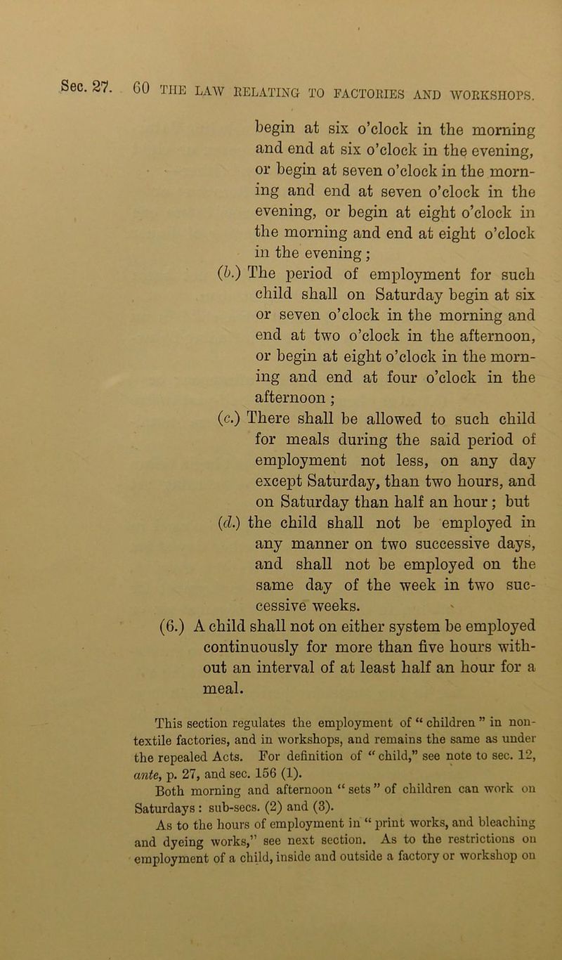 begin at six o’clock in the morning and end at six o’clock in the evening, or begin at seven o’clock in the morn- ing and end at seven o’clock in the evening, or begin at eight o’clock in the morning and end at eight o’clock in the evening; (h.) The period of employment for such child shall on Saturday begin at six or seven o’clock in the morning and end at two o’clock in the afternoon, or begin at eight o’clock in the morn- ing and end at four o’clock in the afternoon; (c.) There shall be allowed to such child for meals during the said period of employment not less, on any day except Saturday, than two hours, and on Saturday than half an hour; but {cl.) the child shall not be employed in any manner on two successive days, and shall not be employed on the same day of the week in two suc- cessive weeks. (6.) A child shall not on either system be employed continuously for more than five hours with- out an interval of at least half an hour for a meal. This section regulates the employment of “ children ” in non- textile factories, and in workshops, and remains the same as under the repealed Acts. For definition of “ child,” see note to sec. 12, ajite, p. 27, and sec. 156 (1). Both morning and afternoon “ sets ” of children can work on Saturdays: sub-secs. (2) and (3). As to the hours of employment in “ print works, and bleaching and dyeing works,” see next section. As to the restrictions on employment of a child, inside and outside a factory or workshop on