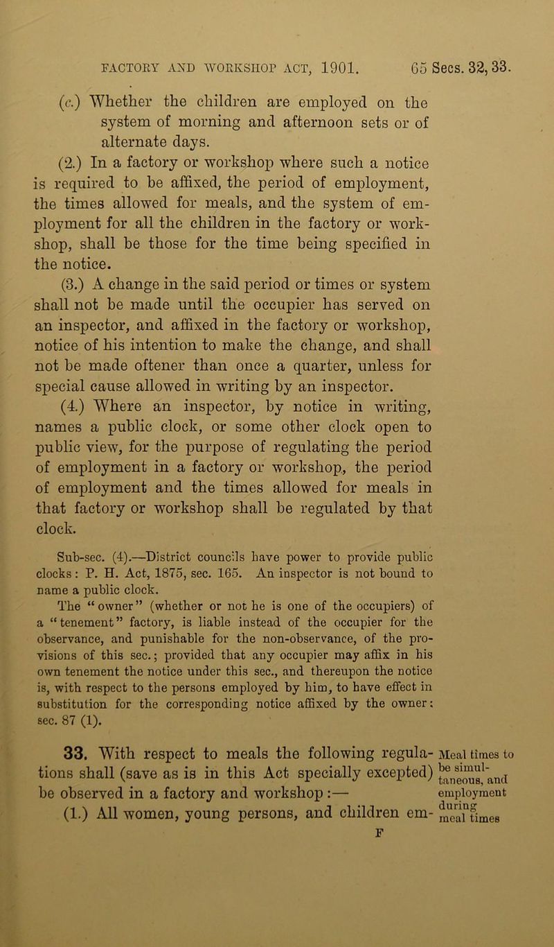 (t\) Whether the children are employed on the system of morning and afternoon sets or of alternate days. (2.) In a factory or workshop where such a notice is required to be affixed, the period of employment, the times allowed for meals, and the system of em- ployment for all the children in the factory or work- shop, shall be those for the time being specified in the notice. (3.) A change in the said period or times or system shall not be made until the occupier has served on an inspector, and affixed in the factory or workshop, notice of his intention to make the change, and shall not be made oftener than once a quarter, unless for special cause allowed in writing by an inspector. (4.) Where an inspector, by notice in writing, names a public clock, or some other clock open to public view, for the purpose of regulating the period of employment in a factory or workshop, the period of employment and the times allowed for meals in that factory or workshop shall be regulated by that clock. Sub-sec. (4).—^District councils have power to provide public clocks: P. H. Act, 1875, sec. 165. An inspector is not bound to name a public clock. The “owner” (whether or not he is one of the occupiers) of a “tenement” factory, is liable instead of the occupier for the observance, and punishable for the non-observance, of the pro- visions of this sec.; provided that any occupier may affix in his own tenement the notice under this sec., and thereupon the notice is, with respect to the persons employed by him, to have effect in substitution for the corresponding notice affixed by the owner; sec. 87 (1). 33. With respect to meals the following regula- tions shall (save as is in this Act specially excepted) be observed in a factory and workshop:— (1.) All women, young persons, and children em- F Meal times to be simul- taneous, and employment during meal times