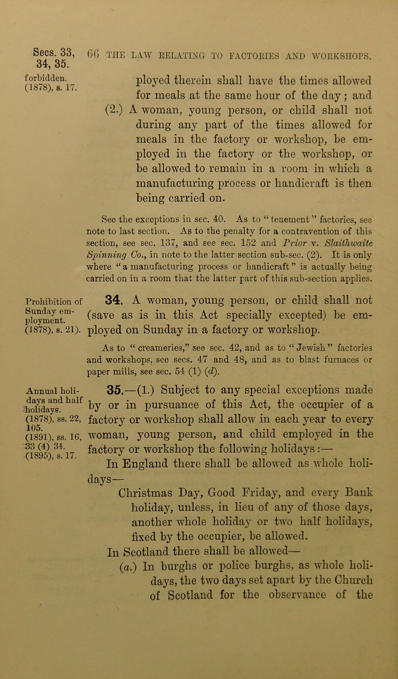 34, 35. forbidden. (1878), s. 17. Prohibition of Sunday em- ployment. (1878), 8. 21). Annual holi- days and half -holidays. (1878), 88. 22, 105. (1891), 88. 16, 33 (4) 34. (1895), 8.17. ployed therein shall have the times allowed for meals at the same hour of the day; and (2.) A woman, young person, or child shall not during any part of the times allowed for meals in the factory or workshop, be em- ployed in the factory or the workshop, or be allowed to remain in a room in which a manufacturing process or handicraft is then being carried on. See the exceptions in sec. 40. As to “ tenement ” factories, see note to last section. As to the penalty for a contravention of this section, see sec. 137, and see sec. 152 and Prior v. Slaithwaite Spinning Co., in note to the latter section sub-sec. (2). It is only where “ a manufacturing process or handicraft ” is actually being carried on in a room that the latter part of this sub-section applies. 34. A woman, young person, or child shall not (save as is in this Act specially excepted) be em- ployed on Sunday in a factory or workshop. As to “ creameries,” see sec. 42, and as to “ Jewish ” factories and workshops, see secs. 47 and 48, and as to blast furnaces or paper mills, see sec. 54 (1) (d). 35. —(1.) Subject to any special exceptions made by or in pursuance of this Act, the occupier of a factory or workshop shall allow in each year to every woman, young person, and child employed in the factory or workshop the following holidays:— In England there shall he allowed as whole holi- days— Christmas Day, Good Friday, and every Bank holiday, unless, in lieu of any of those days, another whole holiday or two half holidays, fixed by the occupier, be allowed. In Scotland there shall he allowed— (a.) In burghs or police burghs, as whole holi- days, the two days set apart by the Church of Scotland for the observance of the