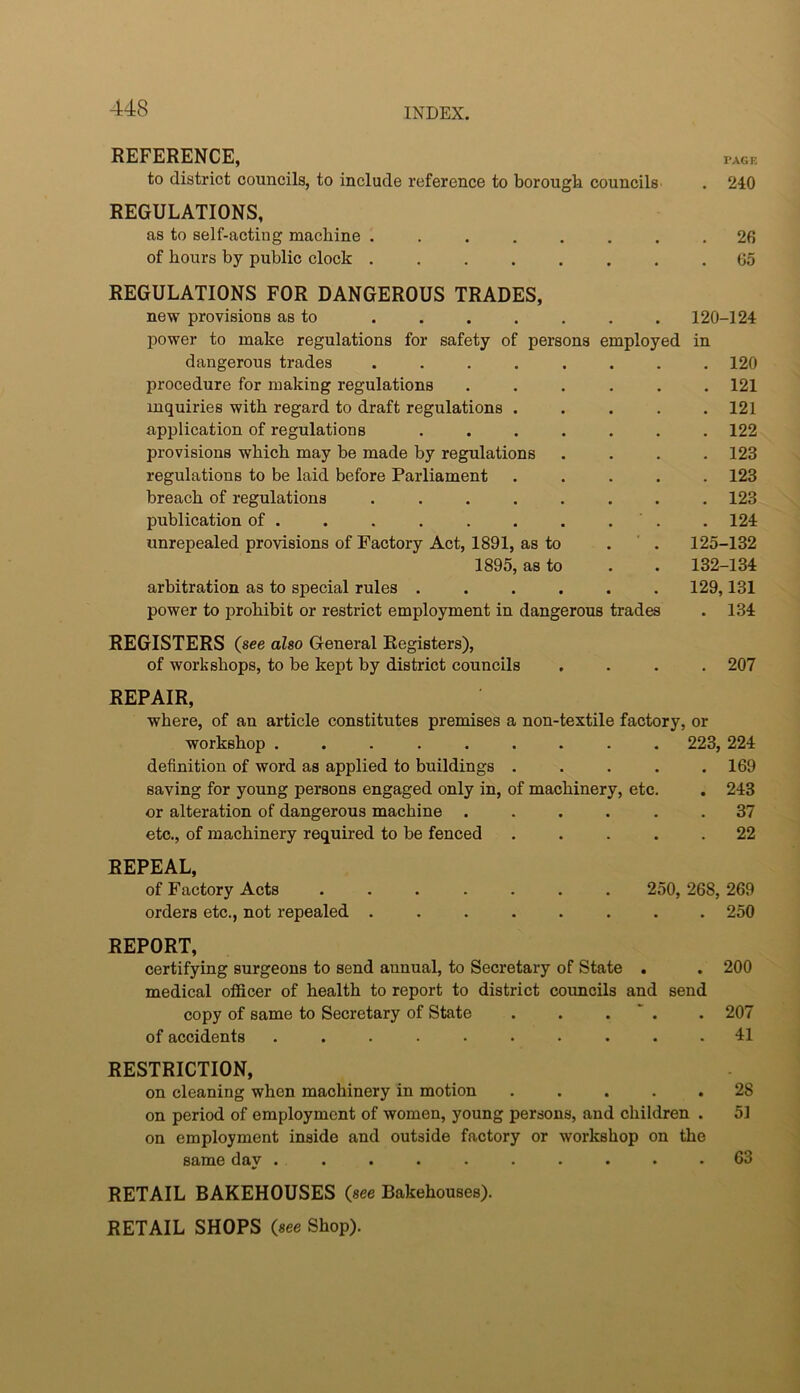 REFERENCE, PAGE to district councils, to include reference to borough councils . 240 REGULATIONS, as to self-acting machine ........ 26 of hours by public clock 65 REGULATIONS FOR DANGEROUS TRADES, new provisions as to ....... 120-124 power to make regulations for safety of persons employed in dangerous trades ........ 120 procedure for making regulations ...... 121 inquiries with regard to draft regulations ..... 121 application of regulations ....... 122 provisions which may be made by regulations .... 123 regulations to be laid before Parliament ..... 123 breach of regulations ........ 123 publication of . . . . . . . . . . 124 unrepealed provisions of Factory Act, 1891, as to . ’ . 125-132 1895, as to . . 132-134 arbitration as to special rules ...... 129,131 power to prohibit or restrict employment in dangerous trades . 134 REGISTERS (see also General Registers), of workshops, to be kept by district councils .... 207 REPAIR, where, of an article constitutes premises a non-textile factory, or workshop ......... 223, 224 definition of word as applied to buildings . . . . .169 saving for young persons engaged only in, of machinery, etc. . 243 or alteration of dangerous machine ...... 37 etc., of machinery required to be fenced ..... 22 REPEAL, of Factory Acts ....... 250, 268, 269 orders etc., not repealed ........ 250 REPORT, certifying surgeons to send annual, to Secretary of State . . 200 medical officer of health to report to district councils and send copy of same to Secretary of State . . . ‘ . . 207 of accidents .......... 41 RESTRICTION, on cleaning when machinery in motion ..... 28 on period of employment of women, young persons, and children . 51 on employment inside and outside factory or workshop on the same day . . . . . . . . . .63 RETAIL BAKEHOUSES (see Bakehouses). RETAIL SHOPS (see Shop).