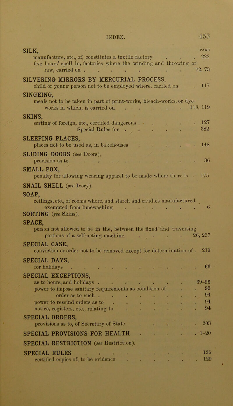 SILK, manufacture, etc., of, constitutes a textile factory . . . 222 five hours’ si^ell in, factories wliere the winding and throwing of raw, carried on . . . . . . . . 72,73 SILVERING MIRRORS BY MERCURIAL PROCESS, child or young person not to be employed where, carried on . 117 SINGEING, meals not to be taken in part of print-works, bleach-works, or dye- works in which, is carried on , . . . . 118,119 SKINS, sorting of foreign, etc., certified dangerous . ■ . . . . 127 Special Rules for . . . . . . 382 SLEEPING PLACES, places not to be used as, in bakehouses ..... 148 SLIDING DOORS (see Doors), provision as to . . . . . . . . .36 SMALL-POX, penalty for allowing wearing apparel to be made where there is . 175 SNAIL SHELL (see Ivory). SOAP, ceilings, etc., of rooms where, and starch and candles manufactured exempted from limewashing ...... 6 SORTING (see Skins). SPACE, person not allowed to be in the, between the fixed and traversing portions of a self-acting machine . . . . 26, 237 SPECIAL CASE, conviction or order not to be removed except for determination of. 219 SPECIAL DAYS, for holidays .......... 66 SPECIAL EXCEPTIONS, as to hours, and holidays ....... 69-96 power to impose sanitary requirements as condition of . . 93 order as to such ........ 94 power to rescind orders as to . . . . . . .94 notice, registers, etc., relating to ...... 94 SPECIAL ORDERS, provisions as to, of Secretary of State ...... 203 SPECIAL PROVISIONS FOR HEALTH 1-20 SPECIAL RESTRICTION (see Restriction). SPECIAL RULES 125 certified copies of, to be evidence ...... 129