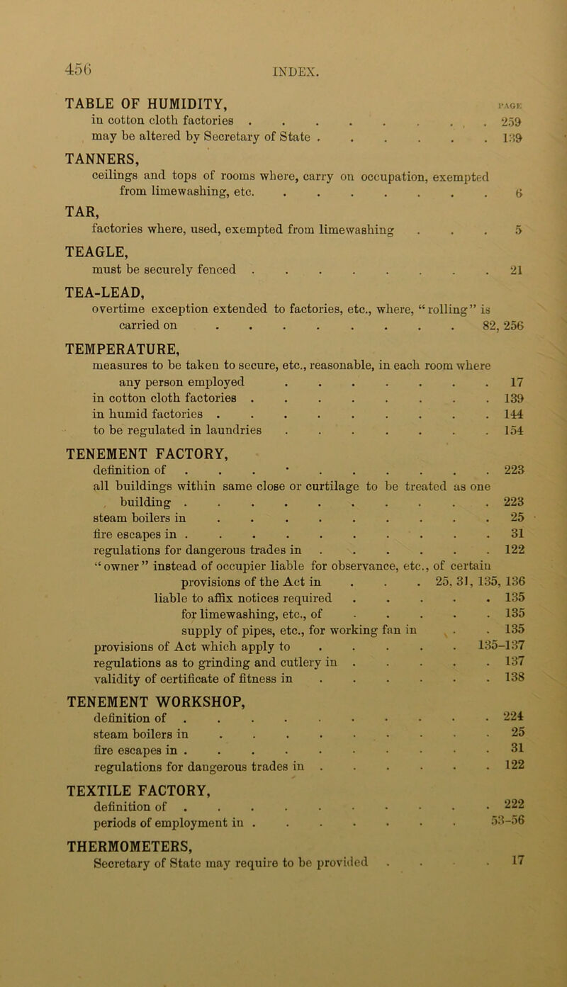 45(3 TABLE OF HUMIDITY, .aok in cotton cloth factories . . . . . . . . 2.59 may be altered by Secretary of State . . . . . . l:’)9 TANNERS, ceilings and tops of rooms where, carry on occupation, exempted from limewashing, etc. ....... t> TAR, factories where, used, exempted from limewashing ... 5 TEAGLE, must be securely fenced ........ 21 TEA-LEAD, overtime exception extended to factories, etc., where, “rolling” is carried on ........ 82,256 TEMPERATURE, measures to be taken to secure, etc., reasonable, in each room where any person employed . . . . . . .17 in cotton cloth factories ........ 139 in humid factories . . . . . . . . .114 to be regulated in laundries . . . . . . .154 TENEMENT FACTORY, definition of . 223 all buildings within same close or curtilage to be treated as one building .......... 223 steam boilers in . . ....... 25 fire escapes in . . . . . . . . . .31 regulations for dangerous trades in ..... . 122 “owner” instead of occupier liable for observance, etc., of certain provisions of the Act in . . . 25.31,135,136 . 135 . 135 .135 135-137 . 137 . 138 . 224 . 25 . 31 . 122 . 222 53-56 liable to affix notices required for limewashing, etc., of . . . supply of pipes, etc., for working fan in provisions of Act which apply to ... . regulations as to grinding and cutlery in . validity of certificate of fitness in ... . TENEMENT WORKSHOP, definition of • steam boilers in ...... ■ fire escapes in . regulations for dangerous trades in . TEXTILE FACTORY, definition of • periods of employment in . THERMOMETERS, Secretary of State may require to be provided 17