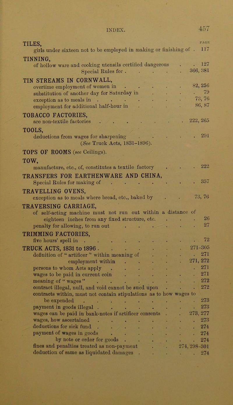 TILES, girls under sixteen not to be employed in making or finishing of . 117 TINNING, of hollow ware and cooking utensils certified dangerous Special Rules for .... TIN STREAMS IN CORNWALL, overtime employment of women in . substitution of another day for Saturday in exception as to meals in ..... • employment for additional half-hour in . . . TOBACCO FACTORIES, are non-textile factories ...... TOOLS, / • deductions from wages for sharpening (See Truck Acts, 1831-1896). TOPS OF ROOMS (see Ceilings). TOW, manufacture, etc., of, constitutes a textile factory TRANSFERS FOR EARTHENWARE AND CHINA, Special Rules for making of .... . . 127 366, 381 82, 256 . 79 73, 76 86, 87 222, 265 . 291 . 222 . 357 TRAVELLING OVENS, exception as to meals where bread, etc., baked by 73, 76 TRAVERSING CARRIAGE, of self-acting machine must not run out within a distance of eighteen inches from any fixed structure, etc. penalty for allowing, to run out 26 27 TRIMMING FACTORIES, five hours’ spell in ......... 72 TRUCK ACTS, 1831 to 1896 271-305 definition of “ artificer ” within meaning of ... . 271 employment within ..... 271,272 persons to whom Acts apply ..... . 271 wages to be paid in current coin ...... 271 meaning of “ wages 272 contract illegal, null, and void cannot be sued upon . . . 272 contracts within, must not contain stipulations as to how wages to be expended ......... 273 payment in goods illegal ........ 273 wages can be paid in bank-notes if artificer consents . . 273, 277 wages, how ascertained ........ 273 deductions for sick fund ........ 274 payment of wages in goods ....... 274 by note or order for goods ...... 274 fines and penalties treated as non-payment . . 274, 298-301 deduction of same as liquidated damages ..... 274