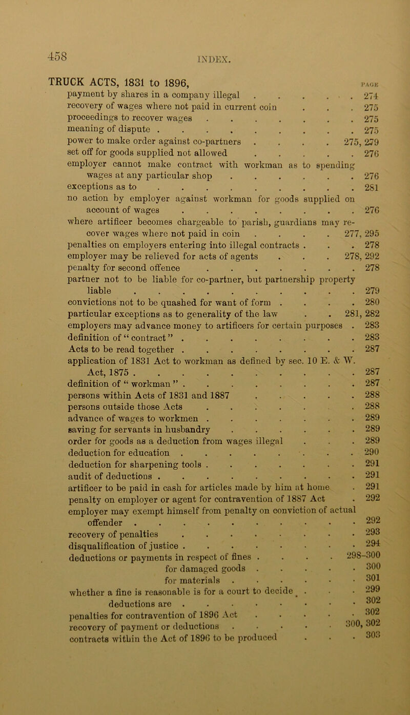 TRUCK ACTS, 1831 to 1896, i*a<jk payment by shares in a company illegal . . , . . 27-1 recovery of wages where not paid in current coin . . . 275 proceedings to recover wages 275 meaning of dispute 275 power to make order against co-partners .... 275, 279 set off for goods supplied not allowed ..... 27G employer cannot make contract with workman as to spending wages at any particular shop ...... 276 exceptions as to 281 no action by employer against workman for goods supplied on account of wages ........ 276 where artificer becomes chargeable to parish, guardians may re- cover wages where not paid in coin .... 277, 295 penalties on employers entering into illegal contracts . . . 278 employer may be relieved for acts of agents . . . 278, 292 penalty for second offence ....... 278 partner not to be liable for co-partner, but partnership property liable .......... 279 convictions not to be quashed for want of form .... 280 particular exceptions as to generality of the law . . 281, 282 employers may advance money to artificers for certain purposes . 283 definition of “ contract 283 Acts to be read together ........ 287 application of 1831 Act to workman as defined by sec. 10 E. & W. Act, 1875 287 definition of “ workman 287 persons within Acts of 1831 and 1887 ..... 288 persons outside those Acts ....... 288 advance of wages to workmen ....... 289 saving for servants in husbandry ...... 289 order for goods as a deduction from wages illegal . . . 289 deduction for education . . . . . . . . 290 deduction for sharpening tools ....... 291 audit of deductions ......... 291 artificer to be paid in cash for articles made by him at home . 291 penalty on employer or agent for contravention of 1887 Act . 292 employer may exempt himself from penalty on conviction of actual offender ....... recovery of penalties ..... disqualification of justice ..... deductions or payments in respect of fines . for damaged goods . for materials whether a fine is reasonable is for a court to decide ^ deductions are . . . . • penalties for contravention of 1896 Act recovery of payment or deductions contracts within the Act of 1896 to bo produced . 293 . 294 298-300 . 300 . 301 . 299 . 302 . 302 300, 302 . 303
