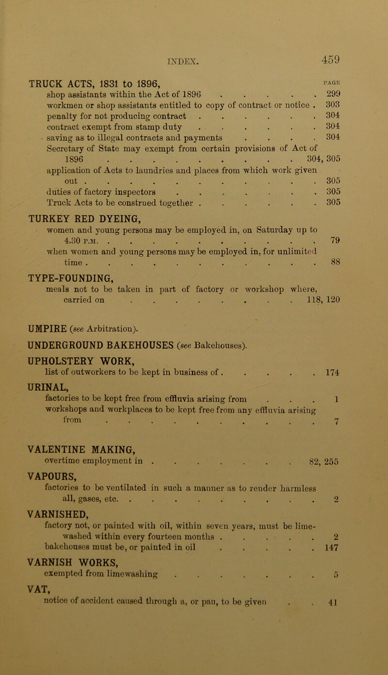 TRUCK ACTS, 1831 to 1896, PAGE shop assistants within the Act of 1896 ..... 299 workmen or shop assistants entitled to copy of contract or notice . 303 penalty for not producing contract ...... 304 contract exempt from stamp duty ...... 304 saving as to illegal contracts and payments .... 304 Secretary of State may exempt from certain provisions of Act of 1896 304,305 application of Acts to laundries and places from which work given out ........... 30o duties of factory inspectors ....... 305 Truck Acts to be construed together ...... 305 TURKEY RED DYEING, women and young persons may be employed in, on Saturday up to 4.30 P.M. .......... 79 when women and young persons may be employed in, for unlimited time ........... 88 TYPE-FOUNDING, meals not to be taken in part of factory or workshop wheie, carried on ........ 118, 120 UMPIRE (see Arbitration). UNDERGROUND BAKEHOUSES (see Bakehouses). UPHOLSTERY WORK, list of outworkers to be kept in business of. . . . . 174 URINAL, factories to be kept free from effluvia arising from ... 1 workshops and workplaces to be kept free from any effluvia arising from 7 VALENTINE MAKING, overtime employment in . 82, 255 VAPOURS, factories to be ventilated in such a manner as to render harmless all, gases, etc. ......... 2 VARNISHED, factory not, or painted with oil, within seven years, must be lime- washed within every fourteen months ..... 2 bakehouses must be, or painted in oil . . . . . 147 VARNISH WORKS, exempted from limewashing ....... 5 VAT, notice of accident caused through a, or pan, to be given . . 41