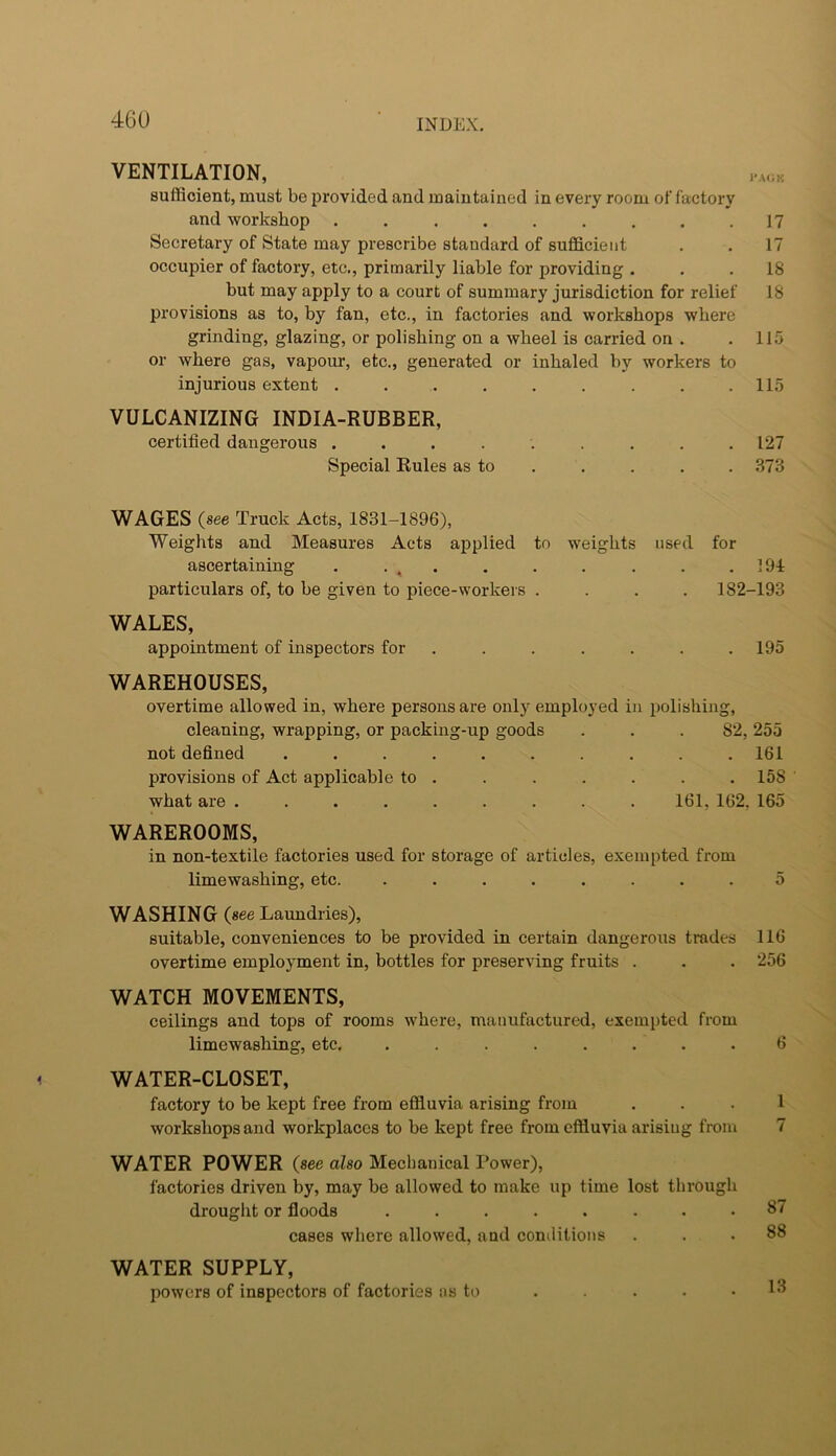VENTILATION, sufficient, must be provided and maintained in every room of factory and workshop ......... 17 Secretary of State may prescribe standard of sufficient . . 17 occupier of factory, etc., primarily liable for providing ... 18 but may apply to a court of summary jurisdiction for relief 18 provisions as to, by fan, etc., in factories and workshops where grinding, glazing, or polishing on a wheel is carried on . . 115 or where gas, vapour, etc., generated or inhaled by workers to injurious extent . . . . . . . . .115 VULCANIZING INDIA-RUBBER, certified dangerous ......... 127 Special Rules as to . , . . . .373 WAGES (see Truck Acts, 1831-1896), Weights and Measures Acts applied to weights used for ascertaining . • , • • • • • • .191 particulars of, to be given to piece-workers .... 182-193 WALES, appointment of inspectors for . . . . . . .195 WAREHOUSES, overtime allowed in, where persons are only employed in polishing, cleaning, wrapping, or packing-up goods . . .82, 255 not defined .......... 161 provisions of Act applicable to . . . . . . .158 what are ......... 161, 162, 165 WAREROOMS, in non-textile factories used for storage of articles, exempted from limewashing, etc. ........ 5 WASHING (see Laundries), suitable, conveniences to be provided in certain dangerous trades 116 overtime employment in, bottles for preserving fruits . . . 256 WATCH MOVEMENTS, ceilings and tops of rooms where, manufactured, exempted from limewashing, etc. ........ 6 WATER-CLOSET, factory to be kept free from effluvia arising from ... 1 workshops and workplaces to be kept free from effluvia arising from 7 WATER POWER (see also Mechanical Power), factories driven by, may be allowed to make up time lost through drouglit or floods ........ 87 cases where allowed, and conililions ... 88 WATER SUPPLY, powers of inspectors of factories ns to . . . . .13