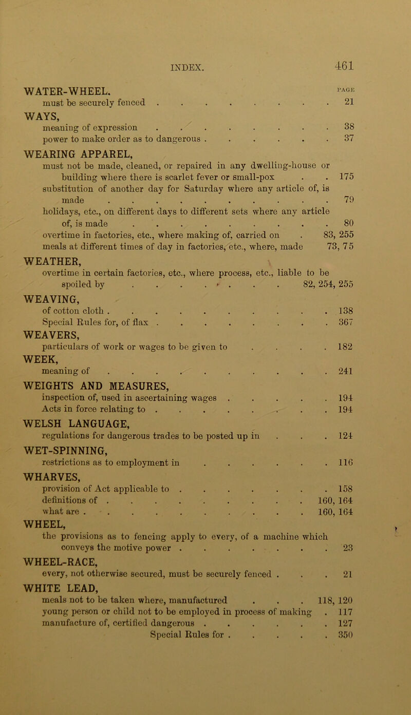 WATER-WHEEL. must be securely fenced ........ 21 WAYS, meaning of expression . . . . . . .38 power to make order as to dangerous ...... 37 WEARING APPAREL, must not be made, cleaned, or repaired in any dwelling-liouse or building wbere there is scarlet fever or small-pox . . 175 substitution of another day for Saturday where any article of, is made .......... 79 holidays, etc., on different days to different sets where any article of, is made ......... 80 overtime in factories, etc., where making of, carried on . 83, 255 meals at different times of day in factories, etc., where, made 73, 7 5 WEATHER, overtime in certain factories, etc., where process, etc., liable to be spoiled by ........ 82,254,255 WEAVING, of cotton cloth .......... 138 Special Rules for, of flax ........ 367 WEAVERS, particulars of work or wages to be given to . . . .182 WEEK, meaning of ......... . 241 WEIGHTS AND MEASURES, inspection of, used in ascertaining wages ..... 194 Acts in force relating to . . . . . . . .194 WELSH LANGUAGE, regulations for dangerous trades to be jjosted up in . . .124 WET-SPINNING, restrictions as to employment in . . . . . .116 WHARVES, provision of Act applicable to . . . . . . .158 definitions of ........ . 160, 164 what are .......... 160, 164 WHEEL, the provisions as to fencing apply to every, of a machine which conveys the motive power ....... 23 WHEEL-RACE, every, not otherwise secured, must be securely fenced ... 21 WHITE LEAD, meals not to be taken where, manufactured . . .118, 120 young person or child not to be employed in process of making . 117 manufacture of, certified dangerous ...... 127 Special Rules for . . . . . 350