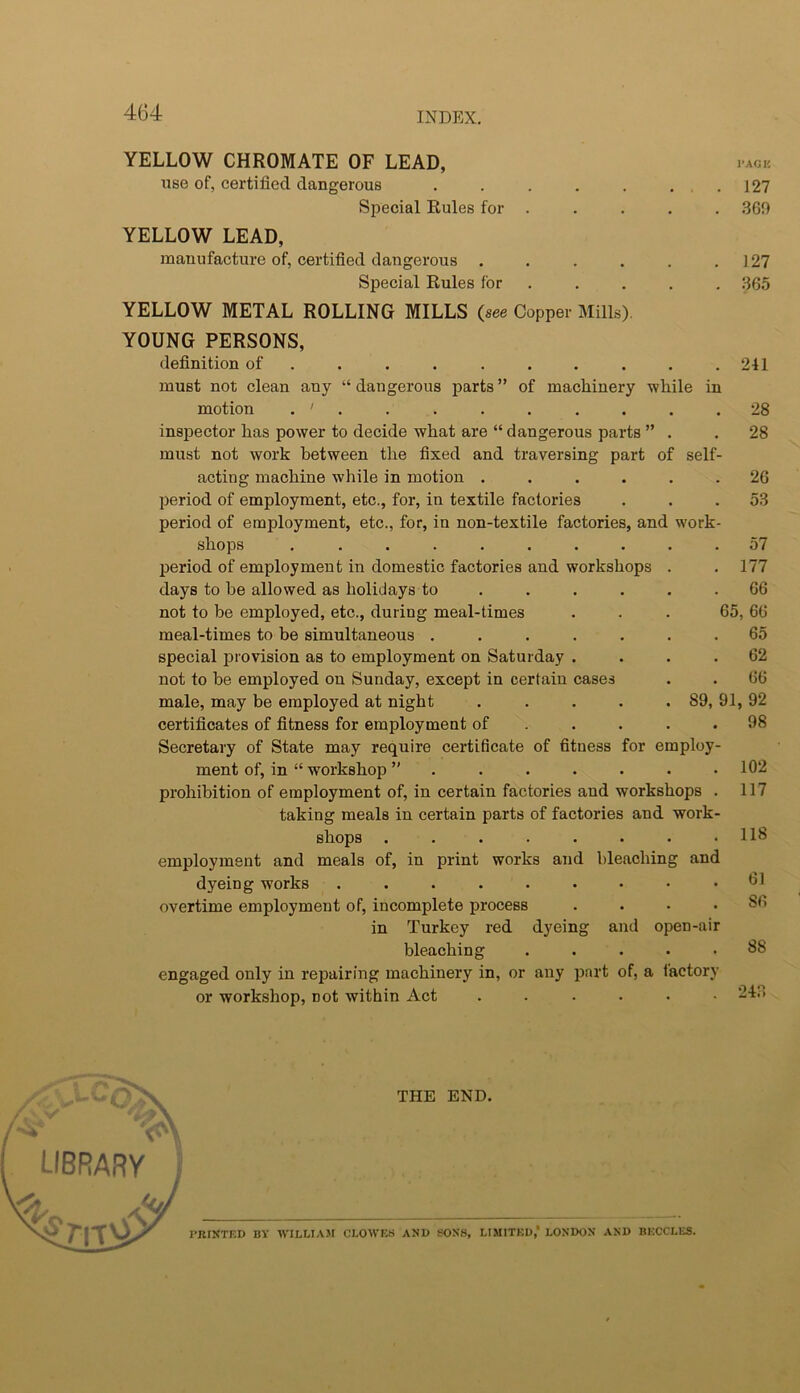 YELLOW CHROMATE OF LEAD, iagk. use of, certified dangerous . . . . . ... 127 Special Rules for . . . . . 360 YELLOW LEAD, manufacture of, certified dangerous ...... 127 Special Rules for . . . . . 365 YELLOW METAL ROLLING MILLS (see Copper Mills). YOUNG PERSONS, definition of . . . . . . . . . .241 must not clean any “ dangerous parts ” of machinery while in motion . ' . inspector has power to decide what are “ dangerous parts ” must not work between the fixed and traversing part of sell acting machine while in motion .... period of employment, etc., for, in textile factories period of employment, etc., for, in non-textile factories, and work shops ........ period of employment in domestic factories and workshops days to be allowed as holidays to ... . not to be employed, etc., during meal-times meal-times to be simultaneous ..... special iDiovision as to employment on Saturday . not to be employed on Sunday, except in certain cases male, may be employed at night . . . . .89, certificates of fitness for employment of . . . Secretary of State may require certificate of fitness for employ ment of, in “ workshop ”...... prohibition of employment of, in certain factories and workshops taking meals in certain parts of factories and work shops ....... employment and meals of, in print works and bleaching and dyeing works ....... overtime employment of, incomplete process in Turkey red dyeing and open-air bleaching engaged only in repairing machinery in, or any jjart of, a factorj or workshop, not within Act .... 28 28 26 53 57 177 66 65, 66 65 62 66 91, 92 98 102 117 118 61 86 88 243 library I THE END. TRIXTED BY WILLIAM CLOWES AND SONS, LIMITED,* LONDON AND BKCCLES.