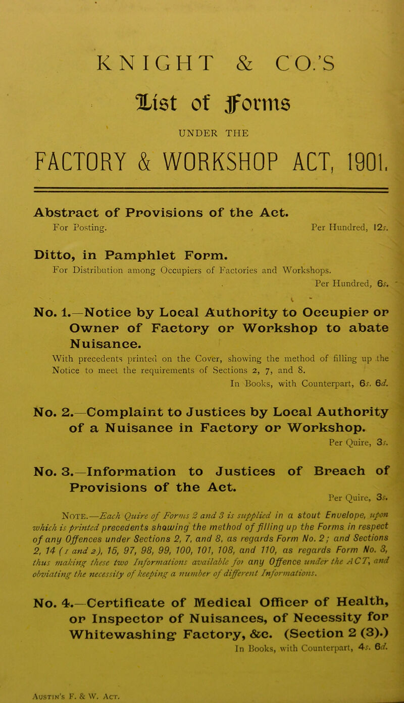 KNIGHT & CO.’S Xi8t of ^onns UNDER THE FACTORY & WORKSHOP ACT, 1901, Abstract of Provisions of the Act. For Posting. Per Hundred, \2s. Ditto, in Pamphlet Form. For Distribution among Occupiers of Factories and Workshops. Per Hundred, 6x. ' No. 1.—Notice by Local Authority to Occupier or Owner of Factory or Workshop to abate Nuisance. With precedents printed on the. Cover, showing the method of filling up the Notice to meet the requii'ements of Sections 2, 7, and 8. In Books, with Counterpart, 6j. 6d. { No. 2.—Complaint to Justices by Local Authority * of a Nuisance in Factory or Workshop. Per Quire, 3r. No. 3.—Information to Justices of Breach of Provisions of the Act. Per Quire, 3i^. Note.—Each Quire of Forms 2 and 3 is supplied in a stout Envelope, upon which is printed precedents showing the method of filling up the Forms in respect of any Offences under Sections 2, 7, and 8, as regards Form No, 2; and Sections 2, 14 (/ and 2), 15, 97, 98, 99, 100, 101, 108, and 110, as regards Form No. 3, thus niakhtg these two Inforrnatiotis available for any Offence under the ACT, and obviating the necessity of keeping a number of different Informations. No. 4.—Certificate of Medical Officer of Health, or Inspector of Nuisances, of Necessity for Whitewashing* Factory, &c. (Section 2 (3).) In Books, with Counterpart, 4r. 6^/. Austin's F. & W. Act.