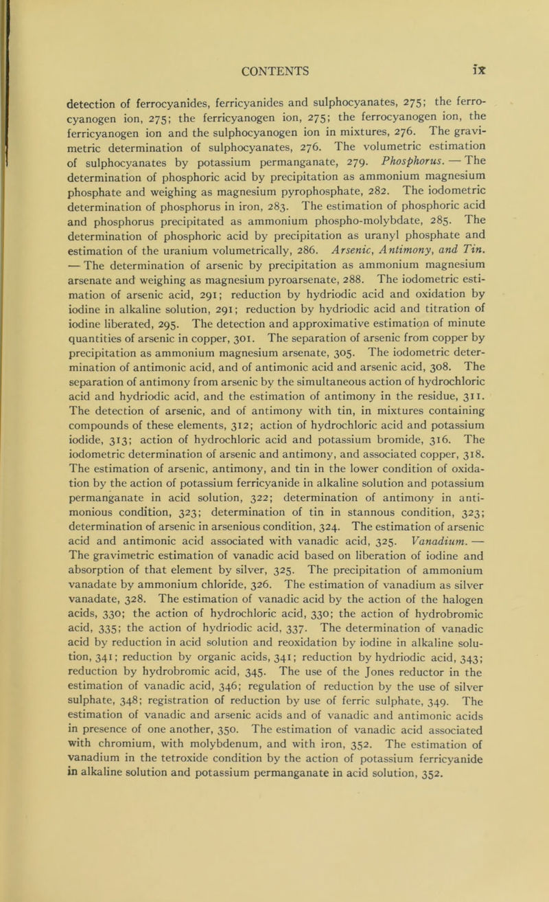 detection of ferrocyanides, ferricyanides and sulphocyanates, 275; the ferro- cyanogen ion, 275; the ferricyanogen ion, 275; the ferrocyanogen ion, the ferricyanogen ion and the sulphocyanogen ion in mixtures, 276. The gravi- metric determination of sulphocyanates, 276. The volumetric estimation of sulphocyanates by potassium permanganate, 279. Phosphorus.—The determination of phosphoric acid by precipitation as ammonium magnesium phosphate and weighing as magnesium pyrophosphate, 282. The iodometric determination of phosphorus in iron, 283. The estimation of phosphoric acid and phosphorus precipitated as ammonium phospho-molybdate, 285. The determination of phosphoric acid by precipitation as uranyl phosphate and estimation of the uranium volumetrically, 286. Arsenic, Antimony, and Tin. — The determination of arsenic by precipitation as ammonium magnesium arsenate and weighing as magnesium pyroarsenate, 288. The iodometric esti- mation of arsenic acid, 291; reduction by hydriodic acid and oxidation by iodine in alkaline solution, 291; reduction by hydriodic acid and titration of iodine liberated, 295. The detection and approximative estimation of minute quantities of arsenic in copper, 301. The separation of arsenic from copper by precipitation as ammonium magnesium arsenate, 305. The iodometric deter- mination of antimonic acid, and of antimonic acid and arsenic acid, 308. The separation of antimony from arsenic by the simultaneous action of hydrochloric acid and hydriodic acid, and the estimation of antimony in the residue, 311. The detection of arsenic, and of antimony with tin, in mixtures containing compounds of these elements, 312; action of hydrochloric acid and potassium iodide, 313; action of hydrochloric acid and potassium bromide, 316. The iodometric determination of arsenic and antimony, and associated copper, 318. The estimation of arsenic, antimony, and tin in the lower condition of oxida- tion by the action of potassium ferricyanide in alkaline solution and potassium permanganate in acid solution, 322; determination of antimony in anti- monious condition, 323; determination of tin in stannous condition, 323; determination of arsenic in arsenious condition, 324. The estimation of arsenic acid and antimonic acid associated with vanadic acid, 325. Vanadium. — The gravimetric estimation of vanadic acid based on liberation of iodine and absorption of that element by silver, 325. The precipitation of ammonium vanadate by ammonium chloride, 326. The estimation of vanadium as silver vanadate, 328. The estimation of vanadic acid by the action of the halogen acids, 330; the action of hydrochloric acid, 330; the action of hydrobromic acid, 335; the action of hydriodic acid, 337. The determination of vanadic acid by reduction in acid solution and reoxidation by iodine in alkaline solu- tion, 341; reduction by organic acids, 341; reduction by hydriodic acid, 343; reduction by hydrobromic acid, 345. The use of the Jones reductor in the estimation of vanadic acid, 346; regulation of reduction by the use of silver sulphate, 348; registration of reduction by use of ferric sulphate, 349. The estimation of vanadic and arsenic acids and of vanadic and antimonic acids in presence of one another, 350. The estimation of vanadic acid associated with chromium, with molybdenum, and with iron, 352. The estimation of vanadium in the tetroxide condition by the action of potassium ferricyanide in alkaline solution and potassium permanganate in acid solution, 352.