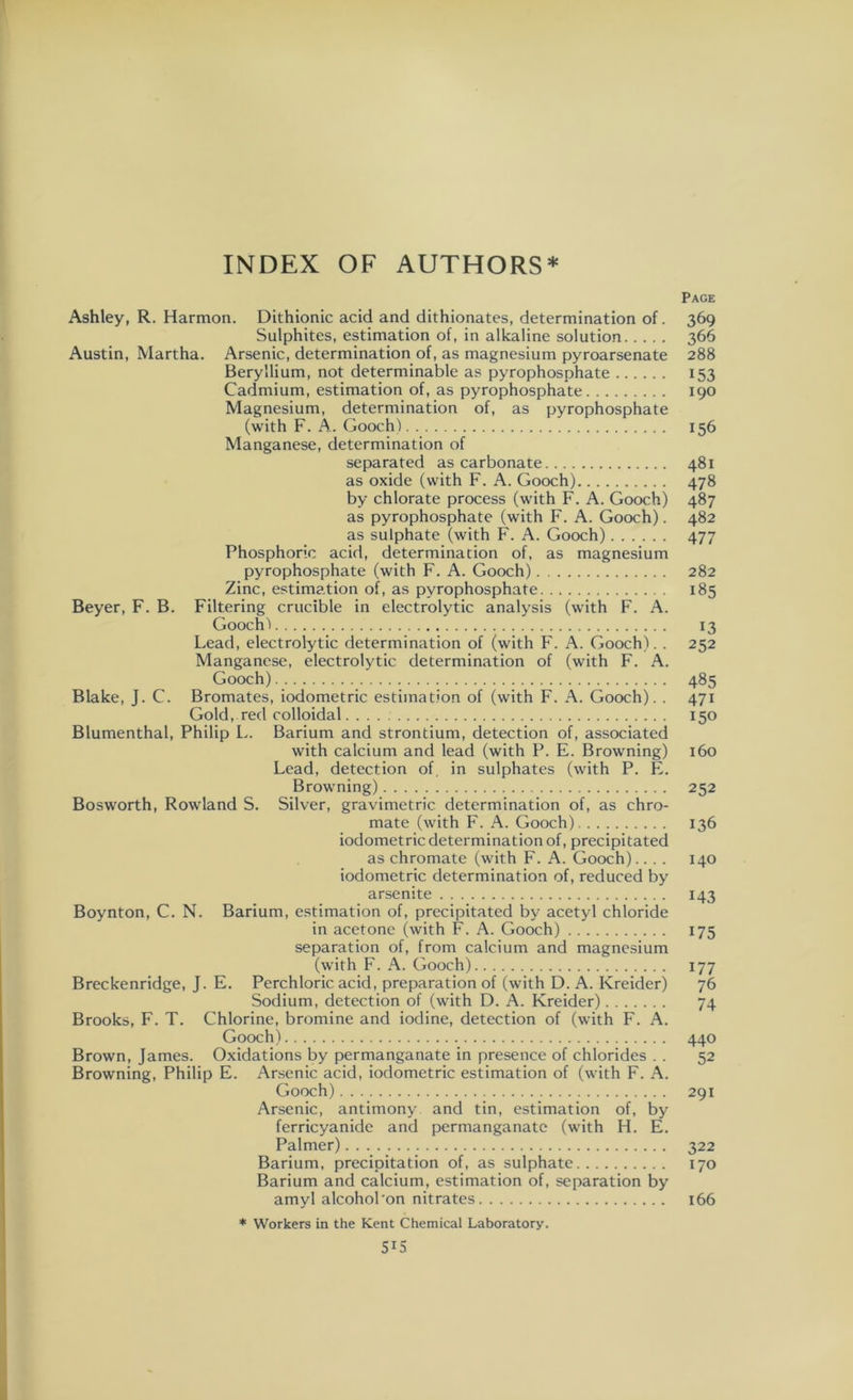 Page Ashley, R. Harmon. Dithionic acid and dithionates, determination of. 369 Sulphites, estimation of, in alkaline solution 366 Austin, Martha. Arsenic, determination of, as magnesium pyroarsenate 288 Beryllium, not determinable as pyrophosphate 153 Cadmium, estimation of, as pyrophosphate 190 Magnesium, determination of, as pyrophosphate (with F. A. Gooch) 156 Manganese, determination of separated as carbonate 481 as oxide (with F. A. Gooch) 478 by chlorate process (with F. A. Gooch) 487 as pyrophosphate (with F. A. Gooch). 482 as sulphate (with F. A. Gooch) 477 Phosphoric acid, determination of, as magnesium pyrophosphate (with F. A. Gooch) 282 Zinc, estimation of, as pyrophosphate 185 Beyer, F. B. Filtering crucible in electrolytic analysis (with F. A. Gooch) 13 Lead, electrolytic determination of (with F. A. Gooch). . 252 Manganese, electrolytic determination of (with F. A. Gooch) 485 Blake, J. C. Bromates, iodometric estimation of (with F. A. Gooch). . 471 Gold, red colloidal. 150 Blumenthal, Philip L. Barium and strontium, detection of, associated with calcium and lead (with P. E. Browning) 160 Lead, detection of, in sulphates (with P. E. Browning) 252 Bosworth, Rowland S. Silver, gravimetric determination of, as chro- mate (with F. A. Gooch) 136 iodometric determination of, precipitated as chromate (with F. A. Gooch).. . . 140 iodometric determination of, reduced by arsenite 143 Boynton, C. N. Barium, estimation of, precipitated by acetyl chloride in acetone (with F. A. Gooch) 175 separation of, from calcium and magnesium (with F. A. Gooch) 177 Breckenridge, J. E. Perchloric acid, preparation of (with D. A. Kreider) 76 Sodium, detection of (with D. A. Kreider) 74 Brooks, F. T. Chlorine, bromine and iodine, detection of (with F. A. Gooch) 440 Brown, James. Oxidations by permanganate in presence of chlorides . . 52 Browning, Philip E. Arsenic acid, iodometric estimation of (with F. A. Gooch) 291 Arsenic, antimony and tin, estimation of, by ferricyanide and permanganate (with H. E. Palmer) 322 Barium, precipitation of, as sulphate 170 Barium and calcium, estimation of, separation by amyl alcohol'on nitrates 166 * Workers in the Kent Chemical Laboratory. 5X5