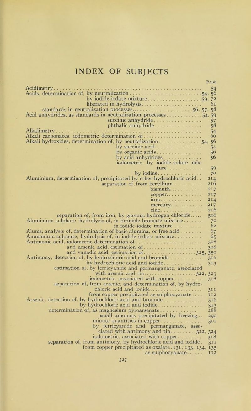 Page Acidimetry 54 Acids, determination of, by neutralization 54, 56 by iodide-iodate mixture 59, 72 liberated in hydrolysis 61 standards in neutralization processes 56, 57, 58 Acid anhydrides, as standards in neutralization processes 54, 59 succinic anhydride 57 phthalic anhydride 58 Alkalimetry 54 Alkali carbonates, iodometric determination of 60 Alkali hydroxides, determination of, by neutralization 54, 56 by succinic acid 54 by organic acids 56 by acid anhydrides 56 iodometric, by iodide-iodate mix- ture 59 by iodine 70 Aluminium, determination of, precipitated by ether-hydrochloric acid. . 214 separation of, from beryllium 216 bismuth 217 copper 217 iron 214 mercury 217 zinc 216 separation of, from iron, by gaseous hydrogen chloride 506 Aluminium sulphate, hydrolysis of, in bromide-bromate mixture 70 in iodide-iodate mixture 62 Alums, analysis of, determination of basic alumina, or free acid 67 Ammonium sulphate, hydrolysis of, in iodide-iodate mixture 65 Antimonic acid, iodometric determination of 308 and arsenic acid, estimation of 308 and vanadic acid, estimation of 325, 350 Antimony, detection of, by hydrochloric acid and bromide 316 by hydrochloric acid and iodide 313 estimation of, by ferricyanide and permanganate, associated with arsenic and tin 322, 323 iodometric, associated with copper 318 separation of, from arsenic, and determination of, by hydro- chloric acid and iodide 311 from copper precipitated as sulphocyanate .... 112 Arsenic, detection of, by hydrochloric acid and bromide 316 by hydrochloric acid and iodide 313 determination of,. as magnesium pyroarsenate 288 small amounts precipitated by freezing.. 290 minute quantities in copper 301 by ferricyanide and permanganate, asso- ciated with antimony and tin 322, 324 iodometric, associated with copper 318 separation of, from antimony, by hydrochloric acid and iodide . 311 from copper precipitated as oxalate. 131, 133, 134, 135 as sulphocyanate 112