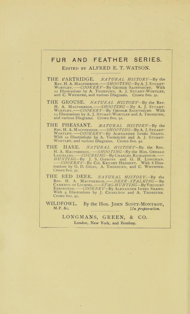 Edited by ALFRED E. T. WATSON. THE PARTRIDGE. NATURAL HISTORY—j Rev. H. A. Macpherson. SHOOTING—By A. J. Stuart- i I WoRTLEY. COO/Y^'/i’K—By George Saintsbury. With ! II Illustrations by A. Thorburn, A. J. Stuart-Wortley, j ! and C. Whymper, and various Diagrams. Crown 8vo. $s. , j I j THE GROUSE. NATURAL HIS TOR y-By the Rev. 1 H. A. Macpherson. SHOOTING — By A. J. Stuart- ; WoRTi.Ev. COOKERY—By George Saintsbury. With 13 Illustrations by A. J. Stuart-Wortley and A Thorburn, and various Diagrams. Crown 8vo. 5J. j j THE PHEASANT. NATURAL HISTORY—By the j Rev. H. A. Macpherson. SHOOTING—By A. J. Stuart- | j WoRTLFY. COOKERY—By Alexander Innes Shand. I With 10 Illustrations by A. Thorburn and A. J. Stuart- j WoRTLEY, and various Diagrams. Crown 8vo. 5J. I ; THE HARE. NATURAL HISTORY—By the Rev. j i H. A. Macpherson. .S’/'/DDTYWG—By the Hon. Gerald j Lascelles. COURSING—By Charles Richardson. | I HUNTlNG—By J. S. Gibbons and G. H. Longman. I j -COOKERY—By Col. Kenney Herbert. With 8 Illus- trations by G. D. Giles, A. Thorburn, and C. Whymper. [ Crown 8vo. 5^. THE RED DEER. NATURAL HISTORY.—By the Rev. H. A. Macpherson. DEER-STALKING —By Cameron ok Lochiel. .S’/’/JC-Z/t/WT'/WG—By Viscount Ebrington. CODA'.ffA’I'—By .Alexander Innes Shand. With 9 Illustrations by J. Ch.arlton and A. Thorburn. Crown 8vo. 5^. WILDFOWL. By the Hon. John Scott-Montagu, M.P. &c. [/«preparation. LONGMANS, GREEN, & CO. London, New York, and Bombay.