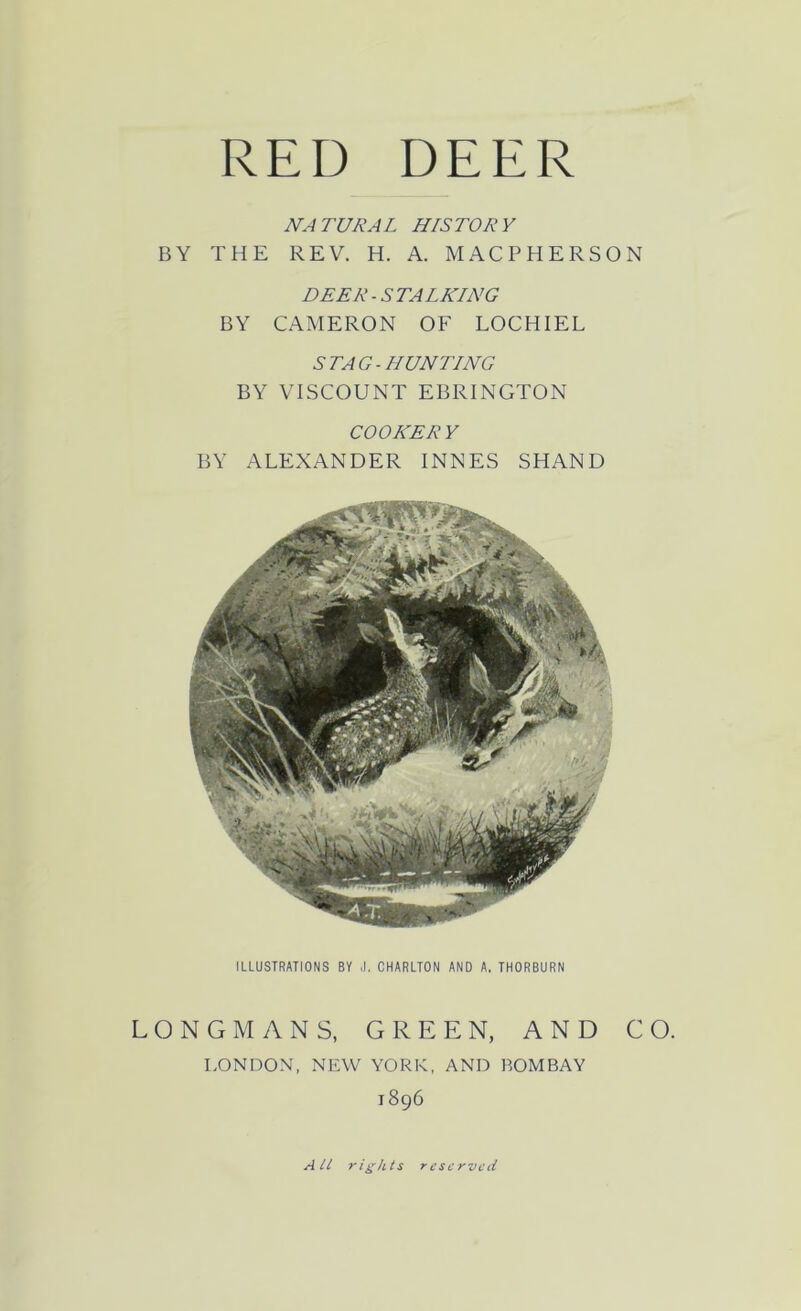 NATURAL HISTORY BY THE REV. H. A. MACPHERSON DEER - S TALKING BY CAMERON OF LOCHIEL STAG-HUNTING BY VISCOUNT EBRINGTON COOKERY BY ALEXANDER INNES SHAND ILLUSTRATIONS BY J. CHARLTON AND A, THORBURN LONGMANS, GREEN, AND CO. LONDON, NEW YORK, AND BOMBAY 1896 All rights reserved