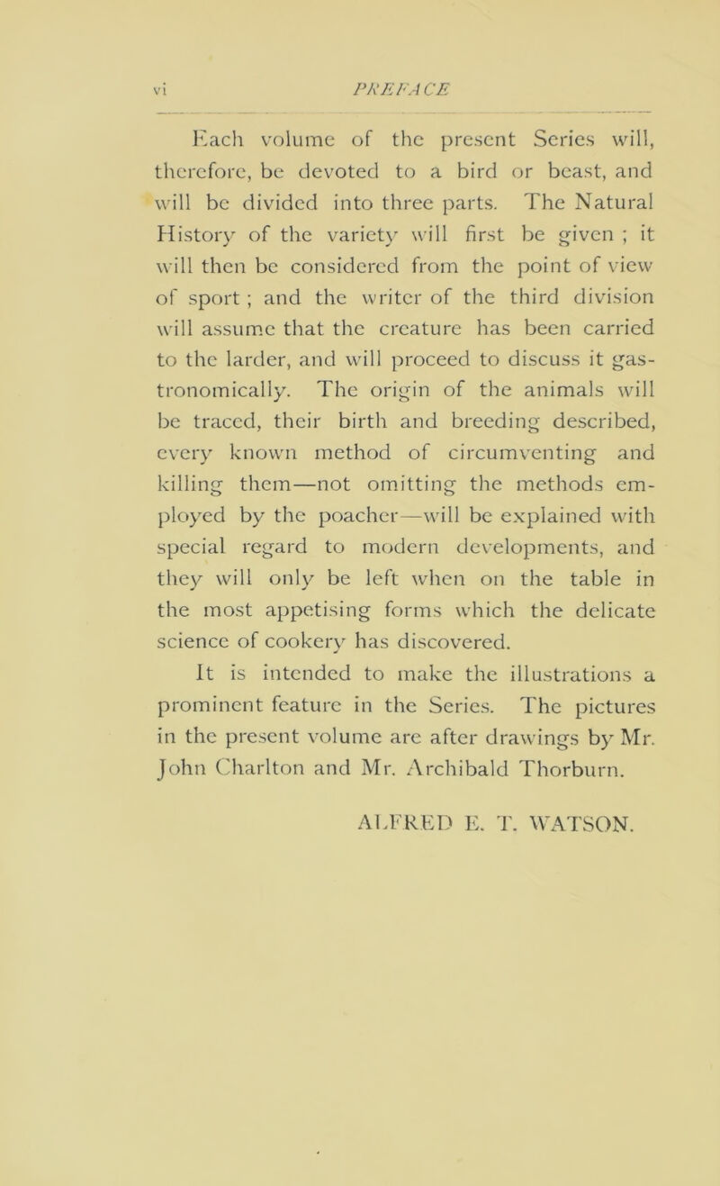Each volume of the present Scries vvu'll, therefore, be devoted to a bird or beast, and will be divided into three parts. The Natural Histoiy of the variety will first be given ; it will then be considered from the point of view of sport ; and the writer of the third division will assum.c that the creature has been carried to the larder, and will proceed to discuss it gas- tronomically. The origin of the animals will be traced, their birth and breeding described, every known method of circumventing and killing them—not omitting the methods em- ployed by the poacher—will be explained w'ith special regard to modern developments, and they will only be left when on the table in the most appetising forms which the delicate science of cookerx has discovered. It is intended to make the illustrations a prominent feature in the Series. The pictures in the present volume are after drawings by Mr. John Charlton and Mr. Archibald Thorburn. ALFRED E. T. WATSON.
