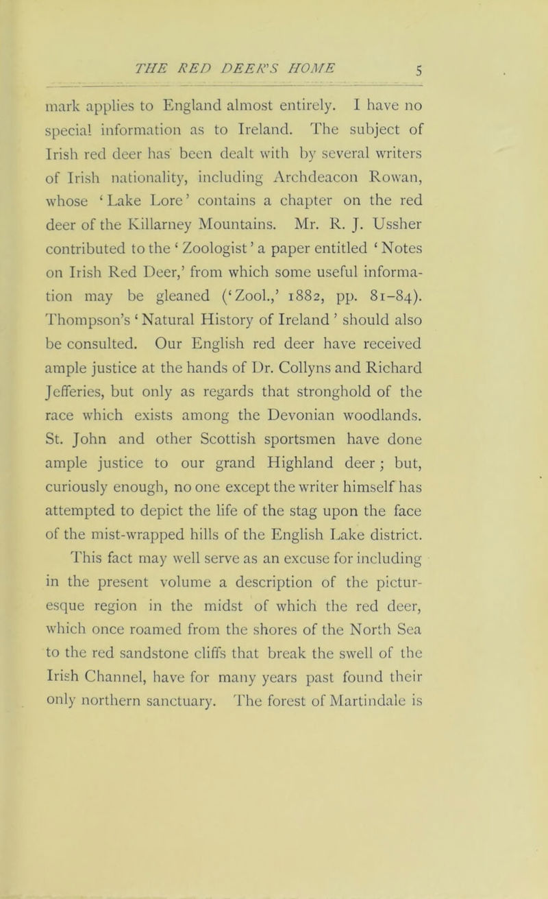 mark applies to England almost entirely. I have no special information as to Ireland. The subject of Irish red deer has been dealt with by several writers of Irish nationality, including Archdeacon Rowan, whose ‘ Lake Lore ’ contains a chapter on the red deer of the Killarney Mountains. Mr. R. J. Ussher contributed to the ‘ Zoologist ’ a paper entitled ‘ Notes on Irish Red Deer,’ from which some useful informa- tion may be gleaned (‘Zook,’ 1882, pp. 81-84). Thompson’s ‘ Natural History of Ireland ’ should also be consulted. Our English red deer have received ample justice at the hands of Dr. Collyns and Richard Jefferies, but only as regards that stronghold of the race which exists among the Devonian woodlands. St. John and other Scottish sportsmen have done ample justice to our grand Highland deer; but, curiously enough, no one except the writer himself has attempted to depict the life of the stag upon the face of the mist-wrapped hills of the English Lake district. This fact may well serve as an excuse for including in the present volume a description of the pictur- esque region in the midst of which the red deer, which once roamed from the shores of the North Sea to the red sandstone cliffs that break the swell of the Irish Channel, have for many years past found their only northern sanctuary. The forest ofMartindale is