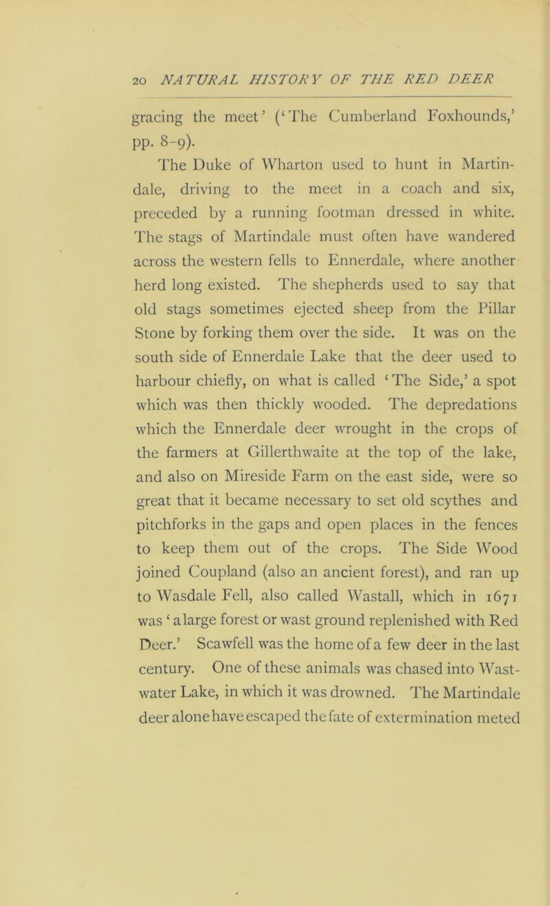 gracing the meet’ (‘The Cumberland Foxhounds,’ pp. 8-9). The Duke of Wharton used to hunt in Martin- dale, driving to the meet in a coach and six, preceded by a running footman dressed in white. The stags of Martindale must often have wandered across the western fells to Ennerdale, where another herd long existed. The shepherds used to say that old stags sometimes ejected sheep from the Pillar Stone by forking them over the side. It was on the south side of Ennerdale Lake that the deer used to harbour chiefly, on what is called ‘ The Side,’ a spot which was then thickly wooded. The depredations which the Ennerdale deer wrought in the crops of the farmers at Gillerthwaite at the top of the lake, and also on Mireside Farm on the east side, were so great that it became necessary to set old scythes and pitchforks in the gaps and open places in the fences to keep them out of the crops. The Side Wood joined Coupland (also an ancient forest), and ran up to Wasdale Fell, also called Wastall, which in 1671 was ‘ a large forest or wast ground replenished with Red Deer.’ Scawfell was the home of a few deer in the last century. One of these animals was chased into Wast- water Lake, in which it was drowned. The Martindale deer alone have escaped thefate of extermination meted
