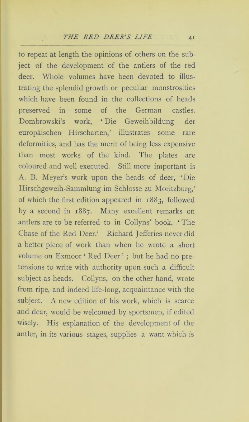 to repeat at length the opinions of others on the sub- ject of the development of the antlers of the red deer. Whole volumes have been devoted to illus- trating the splendid growth or peculiar monstrosities which have been found in the collections of heads preserved in some of the German castles. Dombrowski’s work, ‘ Die Geweihbildung der europaischen Hirscharten,’ illustrates some rare deformities, and has the merit of being less expensive than most works of the kind. The plates are coloured and well executed. Still more important is A. B. Meyer’s work upon the heads of deer, ‘Die Hirschgeweih-Sammlung im Schlosse zu Moritzburg,’ of which the first edition appeared in 1883, followed by a second in 1887. Many excellent remarks on antlers are to be referred to in Collyns’ book, ‘ The Chase of the Red Deer.’ Richard Jefferies never did a better piece of work than when he wrote a short volume on Exmoor ‘ Red Deer ’ ; but he had no pre- tensions to write with authority upon such a difficult subject as heads. Collyns, on the other hand, wrote from ripe, and indeed life-long, acquaintance with the subject. A new edition of his work, which is scarce and dear, would be welcomed by sportsmen, if edited wisely. His explanation of the development of the antler, in its various stages, supplies a want which is