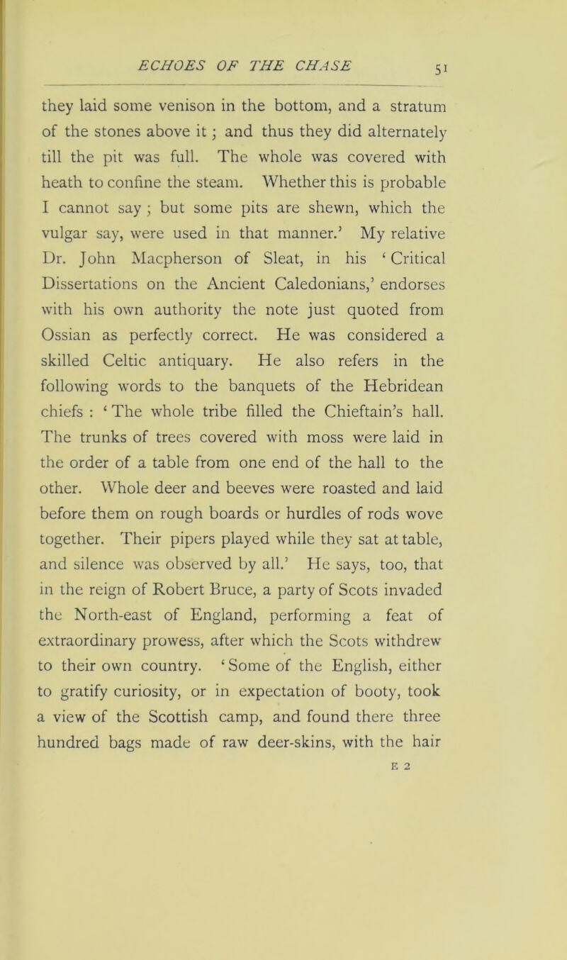they laid some venison in the bottom, and a stratum of the stones above it; and thus they did alternately till the pit was full. The whole was covered with heath to confine the steam. Whether this is probable I cannot say ; but some pits are shewn, which the vulgar say, were used in that manner.’ My relative Dr. John Macpherson of Sleat, in his ‘Critical Dissertations on the Ancient Caledonians,’ endorses with his own authority the note just quoted from Ossian as perfectly correct. He was considered a skilled Celtic antiquary. He also refers in the following words to the banquets of the Hebridean chiefs ; ‘ The whole tribe filled the Chieftain’s hall. The trunks of trees covered with moss were laid in the order of a table from one end of the hall to the other. Whole deer and beeves were roasted and laid before them on rough boards or hurdles of rods wove together. Their pipers played while they sat at table, and silence was observed by all.’ He says, too, that in the reign of Robert Bruce, a party of Scots invaded the North-east of England, performing a feat of extraordinary prowess, after which the Scots withdrew to their owti country. ‘ Some of the English, either to gratify curiosity, or in expectation of booty, took a view of the Scottish camp, and found there three hundred bags made of raw deer-skins, with the hair