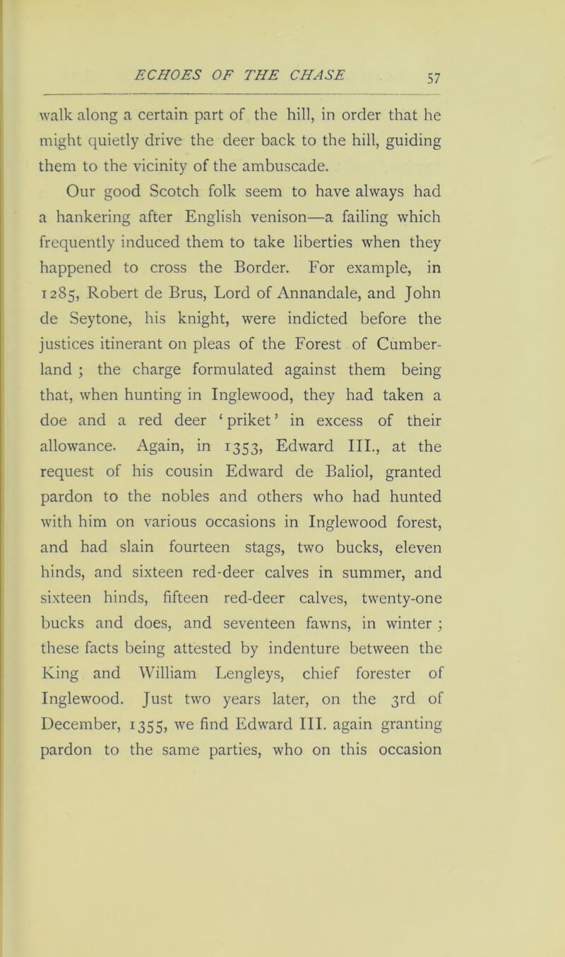 walk along a certain part of the hill, in order that he might quietly drive the deer back to the hill, guiding them to the vicinity of the ambuscade. Our good Scotch folk seem to have always had a hankering after English venison—a failing which frequently induced them to take liberties when they happened to cross the Border. For example, in 1285, Robert de Brus, Lord of Annandale, and John de Seytone, his knight, were indicted before the justices itinerant on pleas of the Forest of Cumber- land ; the charge formulated against them being that, when hunting in Inglewood, they had taken a doe and a red deer ‘ priket ’ in excess of their allowance. Again, in 1353, Edward III., at the request of his cousin Edward de Baliol, granted pardon to the nobles and others who had hunted with him on various occasions in Inglewood forest, and had slain fourteen stags, two bucks, eleven hinds, and sixteen red-deer calves in summer, and sixteen hinds, fifteen red-deer calves, twenty-one bucks and does, and seventeen fawns, in winter ; these facts being attested by indenture between the King and William Lengleys, chief forester of Inglewood. Just two years later, on the 3rd of December, 1355, we find Edward III. again granting pardon to the same parties, who on this occasion