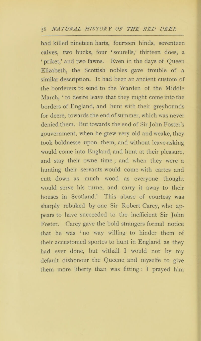 had killed nineteen harts, fourteen hinds, seventeen calves, two bucks, four ‘ sourells,’ thirteen does, a ‘ priket,’ and two fawns. Even in the days of Queen Elizabeth, the Scottish nobles gave trouble of a similar description. It had been an ancient custom of the borderers to send to the Warden of the Middle March, ‘ to desire leave that they might come into the borders of England, and hunt with their greyhounds for deere, towards the end of summer, which was never denied them. But towards the end of Sir John Foster’s gouvernment, when he grew very old and weake, they took boldnesse upon them, and without leave-asking would come into England, and hunt at their pleasure, and stay their owne time ; and when they were a hunting their servants would come with cartes and cutt down as much wood as everyone thought would serve his turne, and carry it away to their houses in Scotland.’ This abuse of courtesy was sharply rebuked by one Sir Robert Carey, who ap- pears to have succeeded to the inefficient Sir John Foster. Carey gave the bold strangers formal notice that he was ‘ no way willing to hinder them of their accustomed sportes to hunt in England as they had ever done, but withall I would not by my default dishonour the Queene and myselfe to give