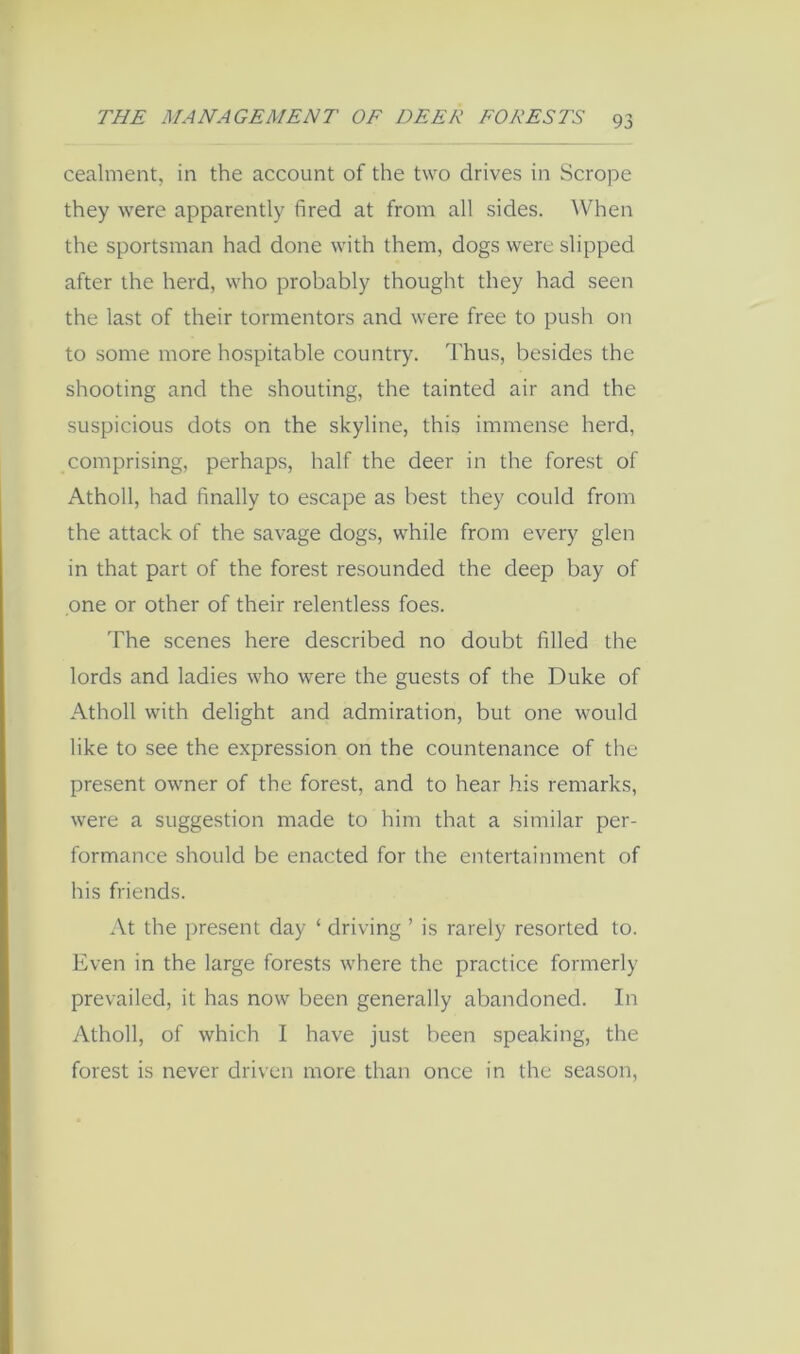 cealnient, in the account of the two drives in Scrope they were apparently fired at from all sides. When the sportsman had done with them, dogs were slipped after the herd, who probably thought they had seen the last of their tormentors and were free to push on to some more hospitable country. Thus, besides the shooting and the shouting, the tainted air and the suspicious dots on the skyline, this immense herd, comprising, perhaps, half the deer in the forest of Atholl, had finally to escape as best they could from the attack of the savage dogs, while from every glen in that part of the forest resounded the deep bay of one or other of their relentless foes. The scenes here described no doubt filled the lords and ladies who were the guests of the Duke of Atholl with delight and admiration, but one would like to see the expression on the countenance of the present owner of the forest, and to hear his remarks, were a suggestion made to him that a similar per- formance should be enacted for the entertainment of his friends. At the present day ‘ driving ’ is rarely resorted to. Even in the large forests where the practice formerly prevailed, it has now been generally abandoned. In Atholl, of which I have just been speaking, the forest is never driven more than once in the season.