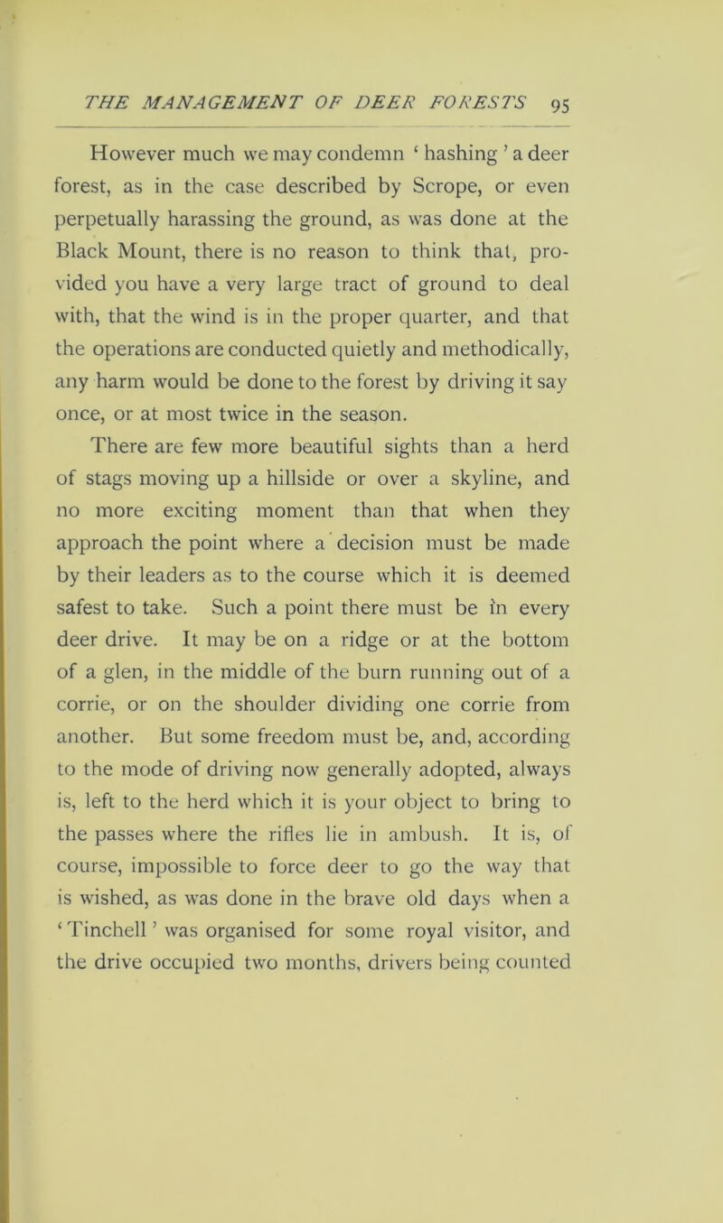 However much we may condemn ‘ hashing ’ a deer forest, as in the case described by Scrope, or even perpetually harassing the ground, as was done at the Black Mount, there is no reason to think that, pro- vided you have a very large tract of ground to deal with, that the wind is in the proper quarter, and that the operations are conducted quietly and methodically, any harm would be done to the forest by driving it say once, or at most twice in the season. There are few more beautiful sights than a herd of stags moving up a hillside or over a skyline, and no more exciting moment than that when they approach the point where a decision must be made by their leaders as to the course which it is deemed safest to take. Such a point there must be in every deer drive. It may be on a ridge or at the bottom of a glen, in the middle of the burn running out of a corrie, or on the shoulder dividing one corrie from another. But some freedom must be, and, according to the mode of driving now generally adopted, always is, left to the herd which it is your object to bring to the passes where the rifles lie in ambush. It is, of course, impossible to force deer to go the way that is wished, as was done in the brave old days when a ‘Tinchell’ was organised for some royal visitor, and the drive occupied two months, drivers being counted