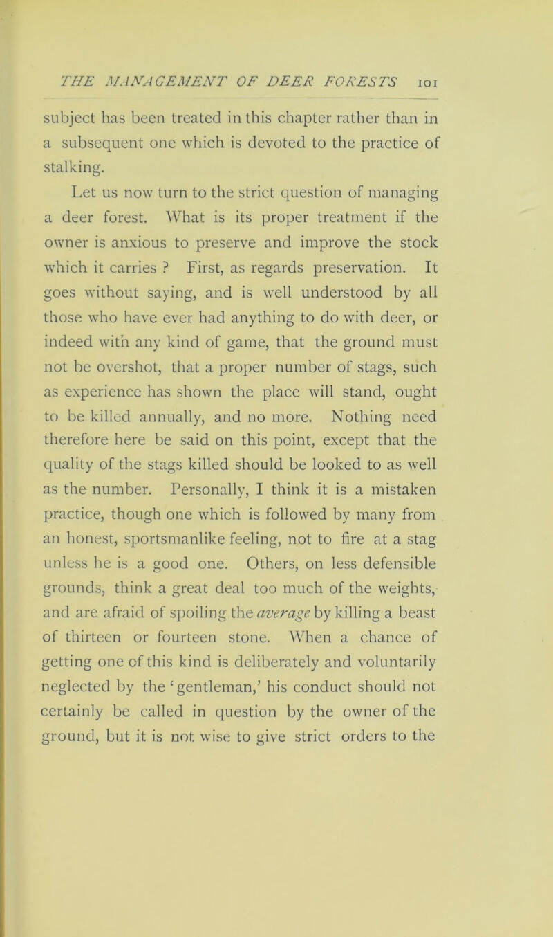 subject has been treated in this chapter rather than in a subsequent one which is devoted to the practice of stalking. Let us now turn to the strict question of managing a deer forest. AVhat is its proper treatment if the owner is anxious to preserve and improve the stock which it carries ? First, as regards preservation. It goes without saying, and is well understood by all those who have ever had anything to do with deer, or indeed with any kind of game, that the ground must not be overshot, that a proper number of stags, such as experience has shown the place will stand, ought to be killed annually, and no more. Nothing need therefore here be said on this point, except that the quality of the stags killed should be looked to as well as the number. Personally, I think it is a mistaken practice, though one which is followed by many from an honest, sportsmanlike feeling, not to fire at a stag unless he is a good one. Others, on less defensible grounds, think a great deal too much of the weights, and are afraid of spoiling Wie aver age hykxWmg a beast of thirteen or fourteen stone. When a chance of getting one of this kind is deliberately and voluntarily neglected by the ‘gentleman,’ his conduct should not certainly be called in question by the owner of the ground, but it is not wise to give strict orders to the