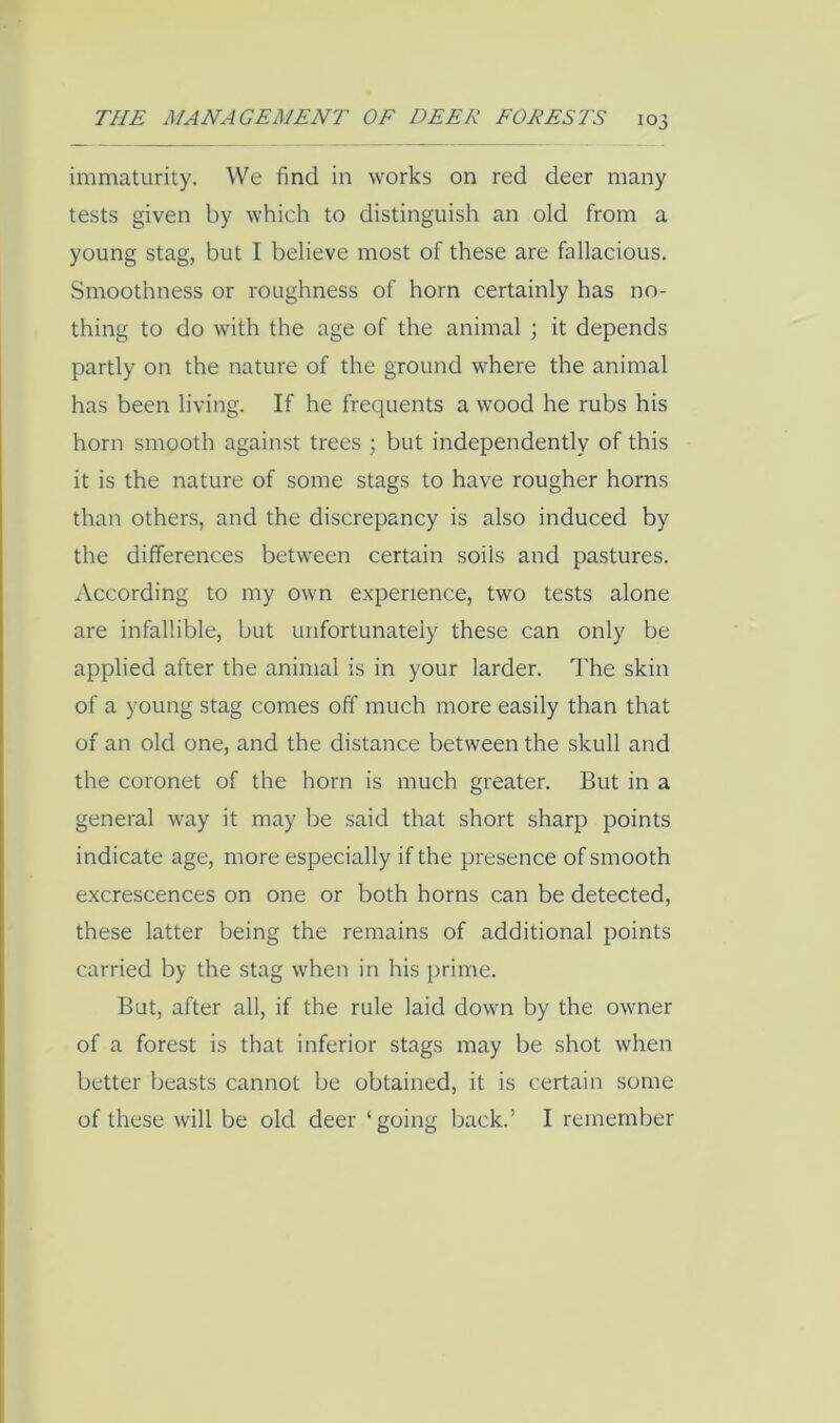 immaturity. VVe find in works on red deer many tests given by which to distinguish an old from a young stag, but I believe most of these are fallacious. Smoothness or roughness of horn certainly has no- thing to do with the age of the animal ; it depends partly on the nature of the ground where the animal has been living. If he frequents a wood he rubs his horn smooth against trees ; but independently of this it is the nature of some stags to have rougher horns than others, and the discrepancy is also induced by the differences between certain soils and pastures. According to my own experience, two tests alone are infallible, but unfortunately these can only be applied after the animal is in your larder. The skin of a young stag comes off much more easily than that of an old one, and the distance between the skull and the coronet of the horn is much greater. But in a general way it may be said that short sharp points indicate age, more especially if the presence of smooth e.xcrescences on one or both horns can be detected, these latter being the remains of additional points carried by the stag when in his [irime. But, after all, if the rule laid down by the owner of a forest is that inferior stags may be shot when better beasts cannot be obtained, it is certain some of these will be old deer ‘going back.’ I remember