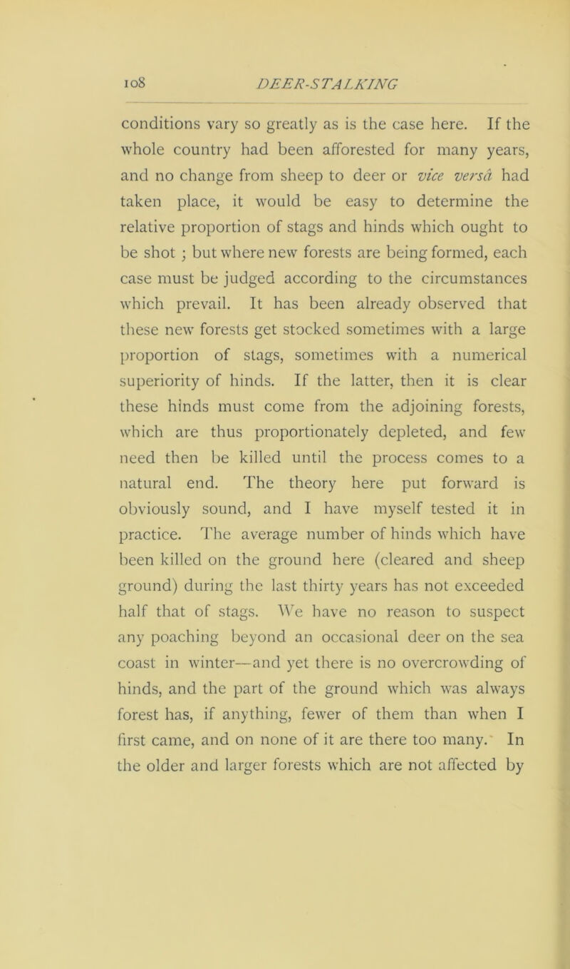conditions vary so greatly as is the case here. If the whole country had been afforested for many years, and no change from sheep to deer or vice versa had taken place, it would be easy to determine the relative proportion of stags and hinds which ought to be shot ; but where new forests are being formed, each case must be judged according to the circumstances which prevail. It has been already observed that these new forests get stocked sometimes with a large proportion of stags, sometimes with a numerical superiority of hinds. If the latter, then it is clear these hinds must come from the adjoining forests, which are thus proportionately depleted, and few need then be killed until the process comes to a natural end. The theory here put forward is obviously sound, and I have myself tested it in practice. The average number of hinds which have been killed on the ground here (cleared and sheep ground) during the last thirty years has not exceeded half that of stags, ^^e have no reason to suspect any poaching beyond an occasional deer on the sea coast in winter—and yet there is no overcrowding of hinds, and the part of the ground which was always forest has, if anything, fewer of them than when I first came, and on none of it are there too many.* In the older and larger forests which are not affected by