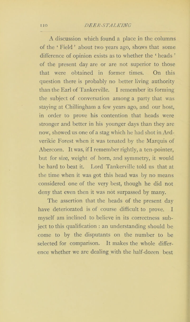 A discussion which found a place in the columns of the ‘ Field ’ about two years ago, shows that some difference of opinion exists as to whether the ‘ heads ’ of the present day are or are not superior to those that were obtained in former times. On this question there is probably no better living authority than the Earl of Tankerville. I remember its forming the subject of conversation among a party that was staying at Chillingham a few years ago, and our host, in order to prove his contention that heads were stronger and better in his younger days than they are now, showed us one of a stag which he had shot in Ard- verikie Forest when it was tenated by the Marquis of Abercorn. It was, if I remember rightly, a ten-pointer, but for size, weight of horn, and symmetry, it would be hard to beat it. Lord Tankerville told us that at the time when it was got this head was by no means considered one of the very best, though he did not deny that even then it was not surpassed by many. The assertion that the heads of the present day have deteriorated is of course difficult to prove. I myself am inclined to believe in its correctness sub- ject to this qualification : an understanding should be come to by the disputants on the number to be selected for comparison. It makes the whole differ- ence whether we are dealing with the half-dozen best