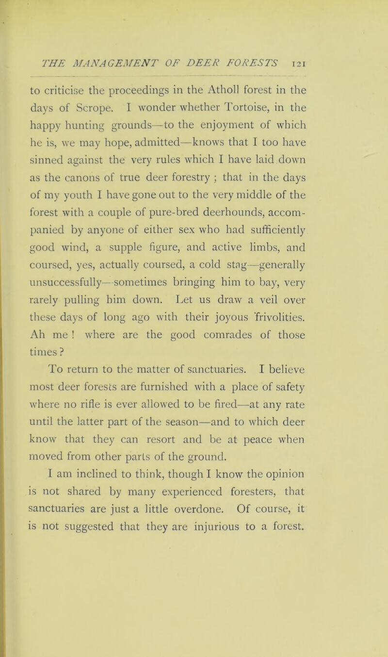 to criticifse the proceedings in the Atholl forest in the days of Scrope. I wonder whether Tortoise, in the happy hunting grounds—to the enjoyment of which he is, we may hope, admitted—knows that I too have sinned against the very rules which I have laid down as the canons of true deer forestry ; that in the days of my youth I have gone out to the very middle of the forest with a couple of pure-bred deerhounds, accom- panied by anyone of either sex who had sufficiently good wind, a supple figure, and active limbs, and coursed, yes, actually coursed, a cold stag—generally unsuccessfully—sometimes bringing him to bay, very rarely pulling him down. Let us draw a veil over these days of long ago with their joyous 'frivolities. Ah me ! where are the good comrades of those times ? To return to the matter of sanctuaries. I believe most deer forests are furnished with a place of safety where no rifle is ever allowed to be fired—at any rate until the latter part of the season—and to which deer know that they can resort and be at peace when moved from other parts of the ground. I am inclined to think, though I know the opinion is not shared by many experienced foresters, that sanctuaries are just a little overdone. Of course, it is not suggested that they are injurious to a forest.