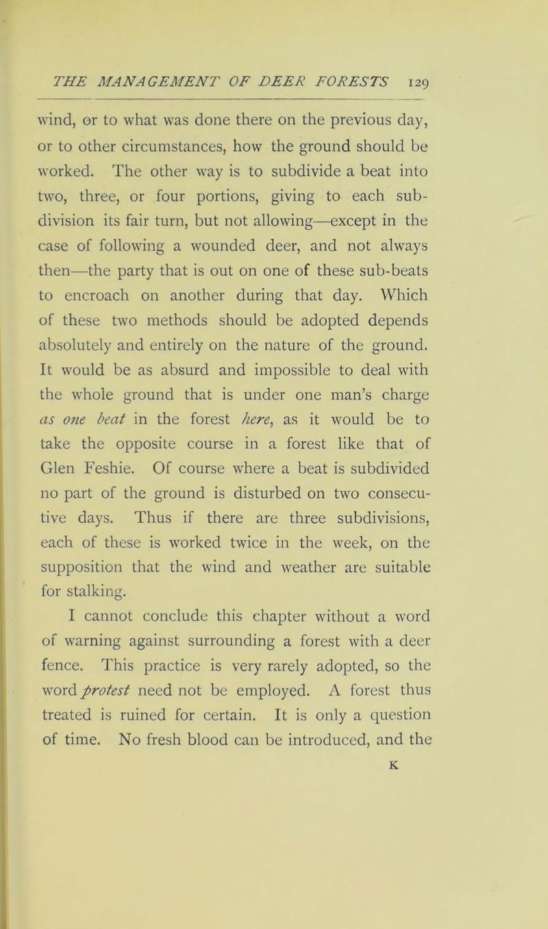 wind, or to what was done there on the previous day, or to other circumstances, how the ground should be worked. The other way is to subdivide a beat into two, three, or four portions, giving to each sub- division its fair turn, but not allowing—except in the case of following a wounded deer, and not always then—the party that is out on one of these sub-beats to encroach on another during that day. Which of these two methods should be adopted depends absolutely and entirely on the nature of the ground. It would be as absurd and impossible to deal with the whole ground that is under one man’s charge as one beat in the forest here^ as it would be to take the opposite course in a forest like that of Glen Feshie. Of course where a beat is subdivided no part of the ground is disturbed on two consecu- tive days. Thus if there are three subdivisions, each of these is worked twice in the week, on the supposition that the wind and weather are suitable for stalking. I cannot conclude this chapter without a word of warning against surrounding a forest with a deer fence. This practice is very rarely adopted, so the word protest need not be employed. A forest thus treated is ruined for certain. It is only a question of time. No fresh blood can be introduced, and the K