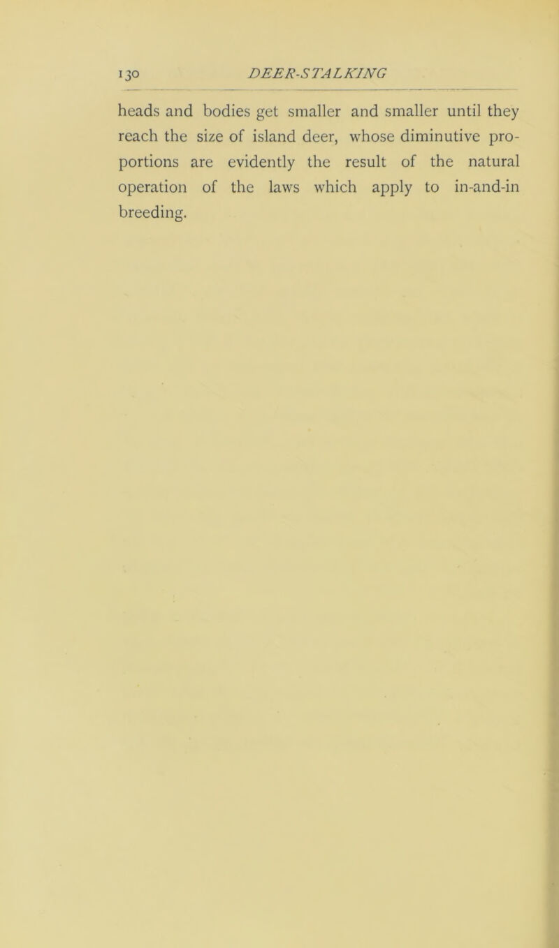 heads and bodies get smaller and smaller until they reach the size of island deer, whose diminutive pro- portions are evidently the result of the natural operation of the laws which apply to in-and-in breeding.