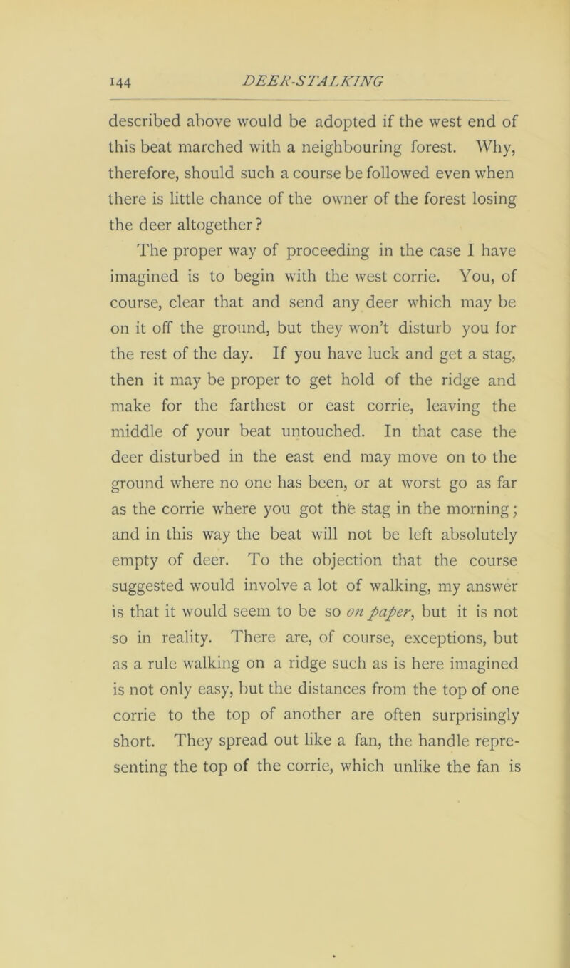 described above would be adopted if the west end of this beat marched with a neighbouring forest. Why, therefore, should such a course be followed even when there is little chance of the owner of the forest losing the deer altogether ? The proper way of proceeding in the case I have imagined is to begin with the west corrie. You, of course, clear that and send any deer which may be on it off the ground, but they won’t disturb you for the rest of the day. If you have luck and get a stag, then it may be proper to get hold of the ridge and make for the farthest or east corrie, leaving the middle of your beat untouched. In that case the deer disturbed in the east end may move on to the ground where no one has been, or at worst go as far as the corrie where you got th'e stag in the morning; and in this way the beat will not be left absolutely empty of deer. To the objection that the course suggested would involve a lot of walking, my answer is that it would seem to be so on paper, but it is not so in reality. There are, of course, exceptions, but as a rule walking on a ridge such as is here imagined is not only easy, but the distances from the top of one corrie to the top of another are often surprisingly short. They spread out like a fan, the handle repre- senting the top of the corrie, which unlike the fan is
