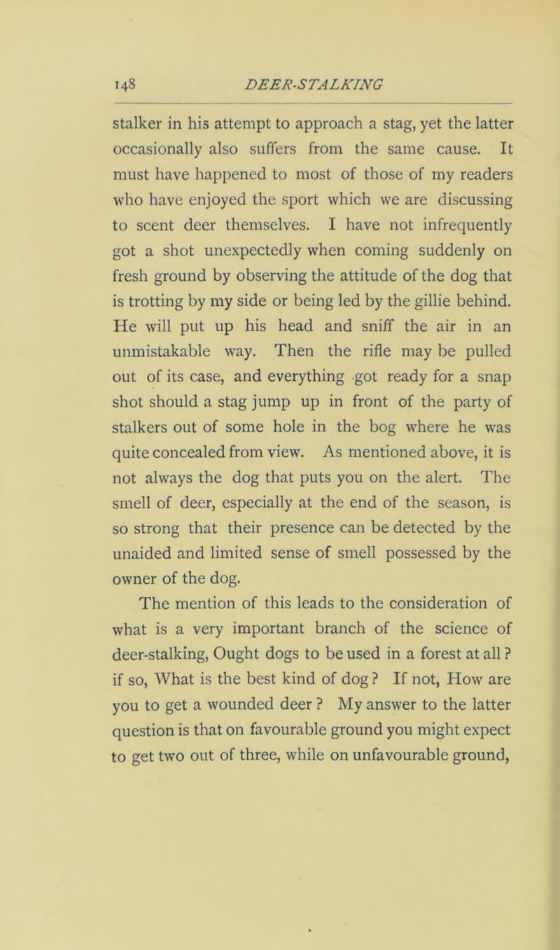Stalker in his attempt to approach a stag, yet the latter occasionally also suffers from the same cause. It must have happened to most of those of my readers who have enjoyed the sport which we are discussing to scent deer themselves. I have not infrequently got a shot unexpectedly when coming suddenly on fresh ground by observing the attitude of the dog that is trotting by my side or being led by the gillie behind. He will put up his head and sniff the air in an unmistakable way. Then the rifle may be pulled out of its case, and everything got ready for a snap shot should a stag jump up in front of the party of stalkers out of some hole in the bog where he was quite concealed from view. As mentioned above, it is not always the dog that puts you on the alert. The smell of deer, especially at the end of the season, is so strong that their presence can be detected by the unaided and limited sense of smell possessed by the owner of the dog. The mention of this leads to the consideration of what is a very important branch of the science of deer-stalking. Ought dogs to be used in a forest at all ? if so, What is the best kind of dog ? If not, How are you to get a wounded deer ? My answer to the latter question is that on favourable ground you might expect to get two out of three, while on unfavourable ground,