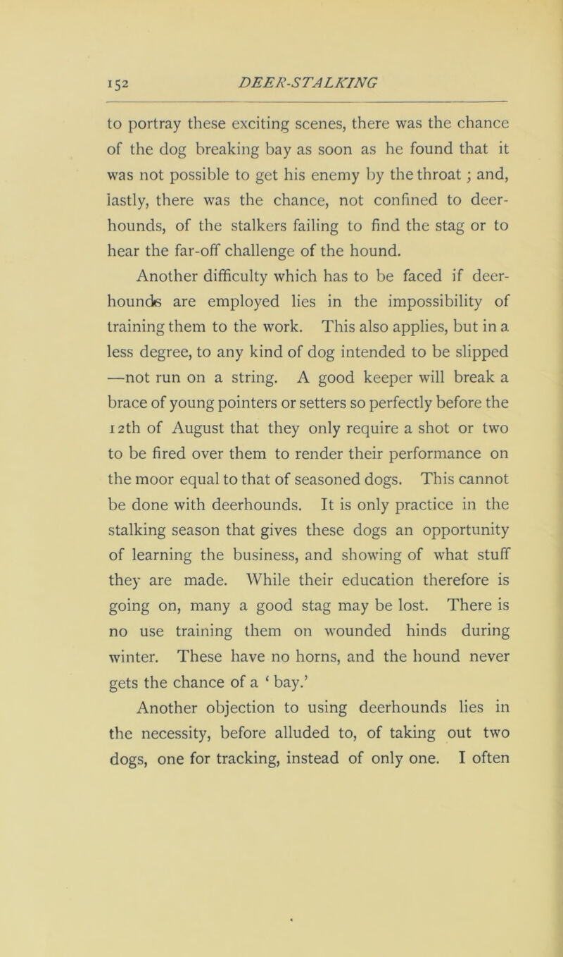 to portray these exciting scenes, there was the chance of the dog breaking bay as soon as he found that it was not possible to get his enemy by the throat; and, lastly, there was the chance, not confined to deer- hounds, of the stalkers failing to find the stag or to hear the far-off challenge of the hound. Another difficulty which has to be faced if deer- hounds are employed lies in the impossibility of training them to the work. This also applies, but in a less degree, to any kind of dog intended to be slipped —not run on a string. A good keeper will break a brace of young pointers or setters so perfectly before the 12th of August that they only require a shot or two to be fired over them to render their performance on the moor equal to that of seasoned dogs. This cannot be done with deerhounds. It is only practice in the stalking season that gives these dogs an opportunity of learning the business, and showing of what stuff they are made. While their education therefore is going on, many a good stag may be lost. There is no use training them on wounded hinds during winter. These have no horns, and the hound never gets the chance of a ‘ bay.’ Another objection to using deerhounds lies in the necessity, before alluded to, of taking out two dogs, one for tracking, instead of only one. I often