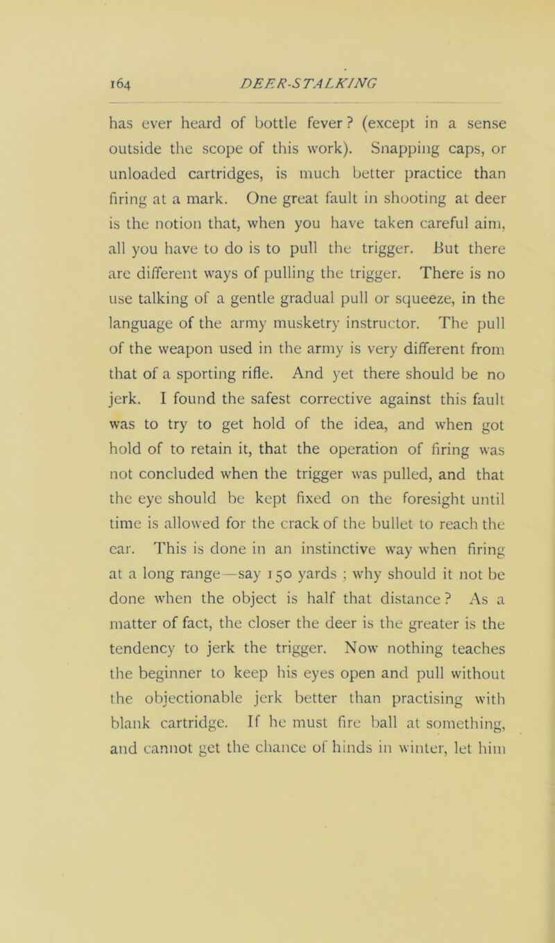 has ever heard of bottle fever ? (except in a sense outside the scope of this work). Snapping caps, or unloaded cartridges, is much better practice than firing at a mark. One great fault in shooting at deer is the notion that, when you have taken careful aim, all you have to do is to pull the trigger. But there are different ways of pulling the trigger. There is no use talking of a gentle gradual pull or squeeze, in the language of the army musketry instructor. The pull of the weapon used in the army is very different from that of a sporting rifle. And yet there should be no jerk. I found the safest corrective against this fault was to try to get hold of the idea, and when got hold of to retain it, that the operation of firing was not concluded when the trigger was pulled, and that the eye should be kept fixed on the foresight until time is allowed for the crack of the bullet to reach the ear. This is done in an instinctive way when firing at a long range—say 150 yards ; why should it not be done when the object is half that distance ? As a matter of fact, the closer the deer is the greater is the tendency to jerk the trigger. Now nothing teaches the beginner to keep his eyes open and pull without the objectionable jerk better than practising with blank cartridge. If he must fire ball at something, and cannot get the chance of hinds in winter, let him