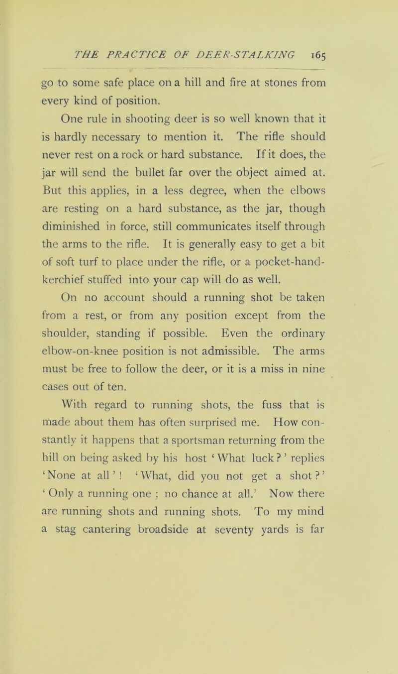 go to some safe place on a hill and fire at stones from every kind of position. One rule in shooting deer is so well known that it is hardly necessary to mention it. The rifle should never rest on a rock or hard substance. If it does, the jar will send the bullet far over the object aimed at. But this applies, in a less degree, when the elbows are resting on a hard substance, as the jar, though diminished in force, still communicates itself through the arms to the rifle. It is generally easy to get a bit of soft turf to place under the rifle, or a pocket-hand- kerchief stuffed into your cap will do as well. On no account should a running shot be taken from a rest, or from any position except from the shoulder, standing if possible. Even the ordinary elbow-on-knee position is not admissible. The arms must be free to follow the deer, or it is a miss in nine cases out of ten. With regard to running shot.s, the fuss that is made about them has often surprised me. How con- stantly it happens that a sportsman returning from the hill on being asked by his host ‘ What luck ? ’ replies ‘None at all’! ‘What, did you not get a shot?’ ‘ Only a running one ; no chance at all.’ Now there are running shots and running shots. To my mind a stag cantering broadside at seventy yards is far