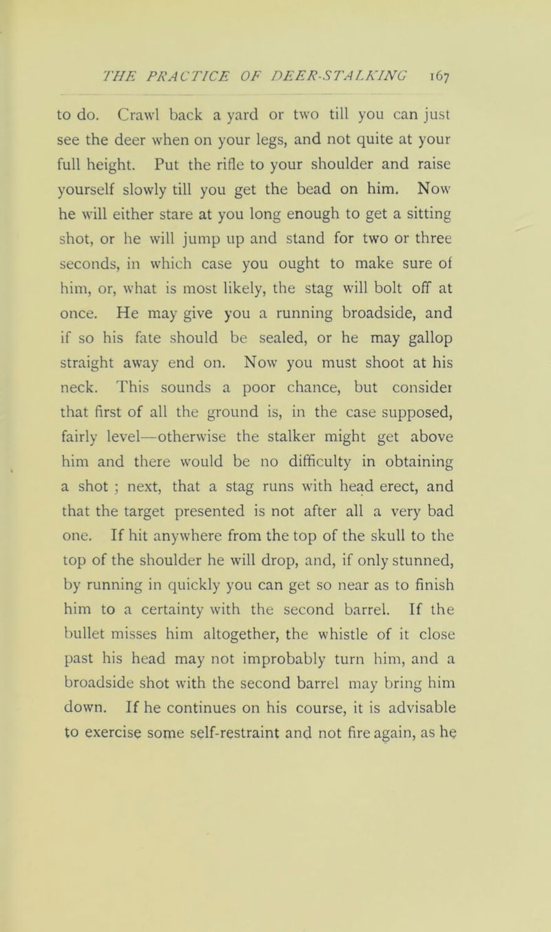 to do. Crawl back a yard or two till you can just see the deer when on your legs, and not quite at your full height. Put the rifle to your shoulder and raise yourself slowly till you get the bead on him. Now he will either stare at you long enough to get a sitting shot, or he will jump up and stand for two or three seconds, in which case you ought to make sure of him, or, what is most likely, the stag will bolt off at once. He may give you a running broadside, and if so his fate should be sealed, or he may gallop straight away end on. Now you must shoot at his neck. This sounds a poor chance, but consider that first of all the ground is, in the case supposed, fairly level—otherwise the stalker might get above him and there would be no difficulty in obtaining a shot ; next, that a stag runs with head erect, and that the target presented is not after all a very bad one. If hit anywhere from the top of the skull to the top of the shoulder he will drop, and, if only stunned, by running in quickly you can get so near as to finish him to a certainty with the second barrel. If the bullet misses him altogether, the whistle of it close past his head may not improbably turn him, and a broadside shot with the second barrel may bring him down. If he continues on his course, it is advisable to exercise some self-restraint and not fire again, as he