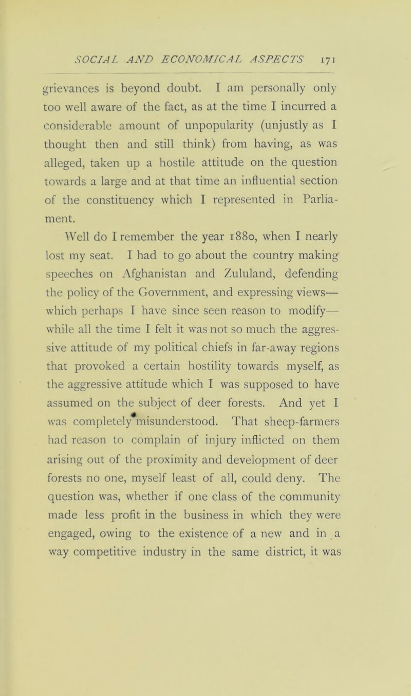 grievances is beyond doubt. I am personally only too well aware of the fact, as at the time I incurred a considerable amount of unpopularity (unjustly as I thought then and still think) from having, as was alleged, taken up a hostile attitude on the question towards a large and at that time an influential section of the constituency which I represented in Parlia- ment. Well do I remember the year 1880, when I nearly lost my seat. I had to go about the country making speeches on Afghanistan and Zululand, defending the policy of the (jovernment, and expressing views— which perhaps I have since seen reason to modify— while all the time I felt it was not so much the aggres- sive attitude of my political chiefs in far-away regions that provoked a certain hostility towards myself, as the aggressive attitude which I was supposed to have assumed on the subject of deer forests. And yet I was completely misunderstood. That sheep-farmers had reason to complain of injury inflicted on them arising out of the proximity and development of deer forests no one, myself least of all, could deny. The question was, whether if one class of the community made less profit in the business in which they were engaged, owing to the existence of a new and in a way competitive industry in the same district, it was
