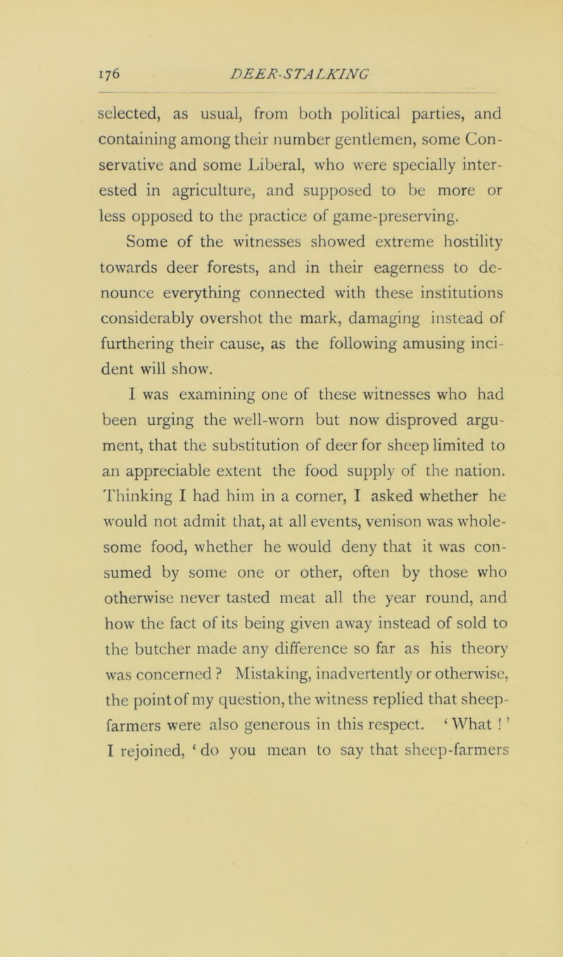 selected, as usual, from both political parties, and containing among their number gentlemen, some Con- servative and some Liberal, who were specially inter- ested in agriculture, and supposed to be more or less opposed to the practice of game-preserving. Some of the witnesses showed extreme hostility towards deer forests, and in their eagerness to de- nounce everything connected with these institutions considerably overshot the mark, damaging instead of furthering their cause, as the following amusing inci- dent will show. 1 was examining one of these witnesses who had been urging the well-worn but now disproved argu- ment, that the substitution of deer for sheep limited to an appreciable extent the food supply of the nation, 'bhinking I had him in a corner, I asked whether he would not admit that, at all events, venison was whole- some food, whether he would deny that it was con- sumed by some one or other, often by those who otherwise never tasted meat all the year round, and how the fact of its being given away instead of sold to the butcher made any difference so far as his theory was concerned ? Mistaking, inadvertently or otherwise, the point of my question, the witness replied that sheep- farmers were also generous in this respect. ‘ What ! ’ I rejoined, ‘ do you mean to say that sheep-farmers