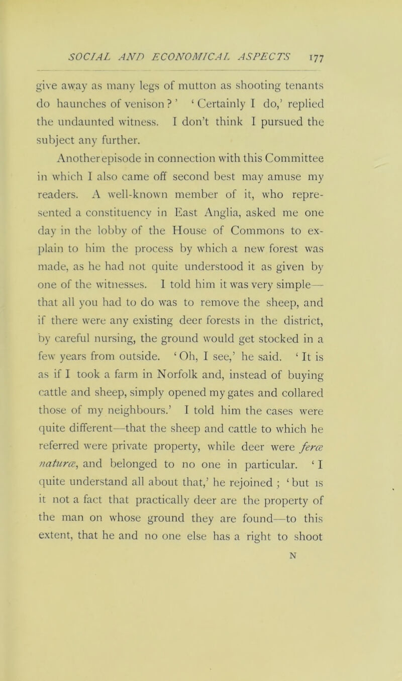 give away as many legs of mutton as shooting tenants do haunches of venison ? ’ ‘ Certainly I do,’ replied the undaunted witness. I don’t think I pursued the subject any further. Another episode in connection with this Committee in which I also came off second best may amuse my readers. A well-known member of it, who repre- sented a constituency in East Anglia, asked me one day in the lobby of the House of Commons to ex- jilain to him the process by which a new forest was made, as he had not quite understood it as given by one of the witnesses. 1 told him it was very simple—■ that all you had to do was to remove the sheep, and if there were any existing deer forests in the district, by careful nursing, the ground would get stocked in a few years from out.side. ‘Oh, I see,’ he .said. ‘ It is as if I took a farm in Norfolk and, instead of buying cattle and sheep, simply opened my gates and collared those of my neighbours.’ I told him the cases were quite different—that the sheep and cattle to which he referred were private property, while deer were ferce naturcc, and belonged to no one in particular. ‘ I (juite understand all about that,’ he rejoined ; ‘ but is it not a fact that practically deer are the property of the man on whose ground they are found—to this extent, that he and no one else has a right to shoot N