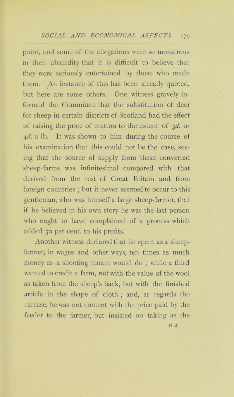 point, and some of the allegations were so monstrous in their absurdity that it is difficult to believe that they were seriously entertained by those who made them. An instance of this has been already quoted, but here are some others. One witness gravely in- formed the Committee that the substitution of deer for sheep in certain districts of Scotland had the effect of raising the price of mutton to the extent of 3^/. or 4^. a lb. It was shown to him during the course of his examination that this could not be the case, see- ing that the source of supply from these converted sheep-farms was infinitesimal compared with that derived from the rest of Great Britain and from foreign countries ; but it never seemed to occur to this gentleman, who was himself a large sheep-farmer, that if he believed in his own story he was the last person who ought to have complained of a process which added 50 per cent, to his profits. Another witness declared that he spent as a sheep- farmer, in wages and other ways, ten times as much money as a shooting tenant would do ; while a third wanted to credit a farm, not with the value of the wool as taken from the sheep’s back, but with the finished article in the shape of cloth; and, as regards the carcase, he was not content with the price paid by the feeder to the farmer, but insisted on taking as the N 2