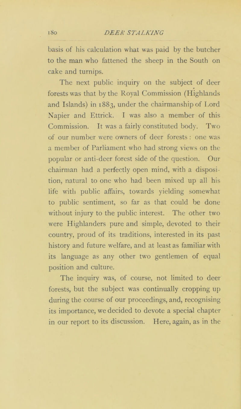 basis of his calculation what was j)aid by the butcher to the man who fattened the sheep in the South on cake and turnips. The next public inquiry on the subject of deer forests was that by the Royal Commission (Highlands and Islands) in 1883, under the chairmanship of Lord Napier and Ettrick. I was also a member of this Commission. It was a fairly constituted body. Two of our number were owners of deer forests : one was a membei of Parliament who had strong views on the popular or anti-deer forest side of the question. Our chairman had a perfectly open mind, with a disposi- tion, natural to one who had been mixed up all his life with public affairs, towards yielding somewhat to public sentiment, so far as that could be done without injury to the public interest. The other two were Highlanders pure and simple, devoted to their country, proud of its traditions, interested in its past history and future welfare, and at least as familiar with its language as any other two gentlemen of equal position and culture. The inquiry was, of course, not limited to deer forests, but the subject was continually cropping up during the cour.se of our proceedings, and, recognising its importance, we decided to devote a special chapter in our report to its discussion. Here, again, as in the
