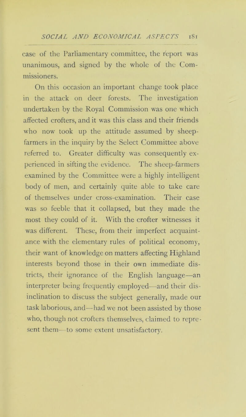 case of the Parliamentary committee, the report was unanimous, and signed by the w'hole of the Com- missioners. On this occasion an important change took place in the attack on deer forests. The investigation undertaken by the Royal Commission was one which affected crofters, and it was this class and their friends who now took up the attitude assumed by sheep- farmers in the inquiry by the Select Committee above referred to. Greater difficulty was consequently ex- perienced in sifting the evidence. The sheep-farmers examined by the Committee were a highly intelligent body of men, and certainly quite able to take care of themselves under cross-examination. Their case was so feeble that it collapsed, but they made the most they could of it. With the crofter witnesses it was different. These, from their imperfect acquaint- ance with the elementary rules of political economy, their want of knowledge on matters affecting Highland interests beyond those in their owm immediate dis- tricts, their ignorance of the English language—an interpreter being frequently employed—and their dis- inclination to discuss the subject generally, made our task laborious, and—had we not been assisted by those who, though not crofters themselves, claimed to repre- sent them- to some extent unsatisfactory.