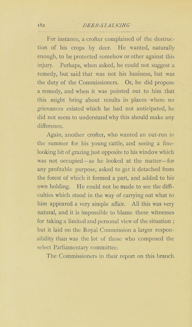For instance, a crofter complained of the destruc- tion of his crops by deer. He wanted, naturally enough, to be protected somehow or other against this injury. Perhaps, when asked, he could not suggest a remedy, but said that was not his business, but was the duty of the Commissioners. Or, he did propose a remedy, and when it was pointed out to him that this might bring about results in places where no grievances existed which he had not anticipated, he did not seem to understand why this should make any difference. Again, another crofter, who wanted an out-run in the summer for his young cattle, and seeing a fine- looking bit of grazing just opposite to his window which was not occupied—as he looked at the matter—for any profitable purpose, asked to get it detached from the forest of which it formed a part, and added to his own holding. He could not be made to see the diffi- culties which stood in the way of carrying out what to him appeared a very simple affair. All this was very natural, and it is impossible to blame these witnesses for taking a limited and personal view of the situation ; but it laid on the Royal Commission a larger respon- sibility than was the lot of those who composed the select Parliamentary committee. The Commissioners in their report on this branch