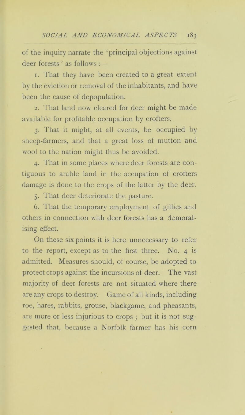 of the inquiry narrate the ‘principal objections against deer forests ’ as follows :— 1. That they have been created to a great extent by the eviction or removal of the inhabitants, and have been the cause of depopulation. 2. That land now cleared for deer might be made available for profitable occupation by crofters. 3. That it might, at all events, be occupied by sheep-farmers, and that a great loss of mutton and wool to the nation might thus be avoided. 4. That in some places where deer forests are con- tiguous to arable land in the occupation of crofters damage is done to the crops of the latter by the deer. 5. That deer deteriorate the pasture. 6. That the temporary employment of gillies and others in connection with deer forests has a demoral- ising ejfect. On these six points it is here unnecessary to refer to the report, except as to the first three. No. 4 is admitted. Measures should, of course, be adopted to protect crops against the incursions of deer. The vast majority of deer forests are not situated where there are any crops to destroy. Game of all kinds, including roe, hares, rabbits, grouse, blackgame, and pheasants, are more or less injurious to crops ; but it is not sug- gested that, because a Norfolk farmer has his corn